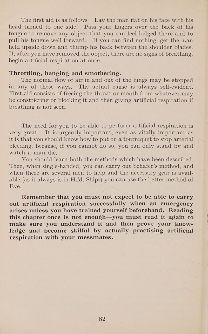 The first aid is as follows : Lay the man flat on his face with his head turned to one side. Pass your fingers over the back of his tongue to remove any object that you can feel lodged there and to pull his tongue well forward. If you can find nothing, get the man held upside down and thump his back between the shoulder blades. If, after you have removed the object, there are no signs of breathing, begin artificial respiration at once. Throttling, hanging and smothering. The normal flow of air in and out of the lungs may be stopped in any of these ways. The actual cause is always self-evident. I*irst aid consists of freeing the throat or mouth from whatever may . be constricting or blocking it and then giving artificial respiration if breathing is not seen. The need for you to be able to perform artificial respiration is very great. It is urgently important, even as vitally important as it is that you should know how to put on a tourniquet to stop arterial bleeding, because, if you cannot do so, you can only stand by and watch a man die. You should learn both the methods which have been described. Then, when single-handed, you can carry out Schafer’s method, and when there are several men to help and the necessary gear is avail- able (as it always is in H.M. Ships) you can use the better method of Tve; Remember that you must not expect to be able to carry out artificial respiration successfully when an emergency arises unless you have trained yourself beforehand. Reading this chapter once is not enough—you must read it again to make sure you understand it and then prove your know- ledge and become skilful by actually practising artificial respiration with your messmates.