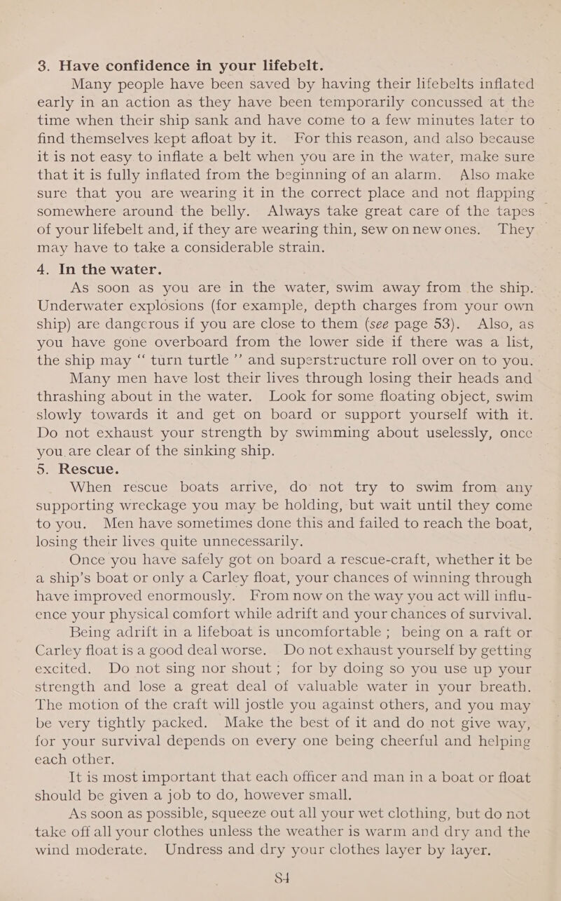 3. Have confidence in your lifebelt. Many people have been saved by having their lifebelts inflated early in an action as they have been temporarily concussed at the time when their ship sank and have come to a few minutes later to find themselves kept afloat by it. For this reason, and also because it is not easy to inflate a belt when you are in the water, make sure that it is fully inflated from the beginning of an alarm. Also make sure that you are wearing it in the correct place and not flapping somewhere around the belly. Always take great care of the tapes — of your lifebelt and, if they are wearing thin, sew onnewones. They © may have to take a considerable strain. 4. In the water. As soon as you are in the water, swim away from the ship. Underwater explosions (for example, depth charges from your own ship) are dangerous if you are close to them (see page 53). Also, as you have gone overboard from the lower side if there was a list, the ship may “‘ turn turtle ’’ and superstructure roll over on to you. Many men have lost their lives through losing their heads and thrashing about in the water. Look for some floating object, swim slowly towards it and get on board or support yourself with it. Do not exhaust your strength by swimming about uselessly, once you.are clear of the sinking ship. 5. Rescue. When rescue boats arrive, do not try to swim from any supporting wreckage you may be holding, but wait until they come to you. Men have sometimes done this and failed to reach the boat, losing their lives quite unnecessarily. Once you have safely got on board a rescue-craft, whether it be a ship’s boat or only a Carley float, your chances of winning through have improved enormously. From now on the way you act will influ- ence your physical comfort while adrift and your chances of survival. Being adrift in a lifeboat is uncomfortable ; being on a raft or Carley float is a good deal worse. Do not exhaust yourself by getting excited. Do not sing nor shout; for by doing so you use up your strength and lose a great deal of valuable water in your breath. The motion of the craft will jostle you against others, and you may be very tightly packed. Make the best of it and do not give way, for your survival depends on every one being cheerful and helping each other. It is most important that each officer and man in a boat or float should be given a job to do, however small. As soon as possible, squeeze out all your wet clothing, but do not take off all your clothes unless the weather is warm and dry and the wind moderate. Undress and dry your clothes layer by layer. S4