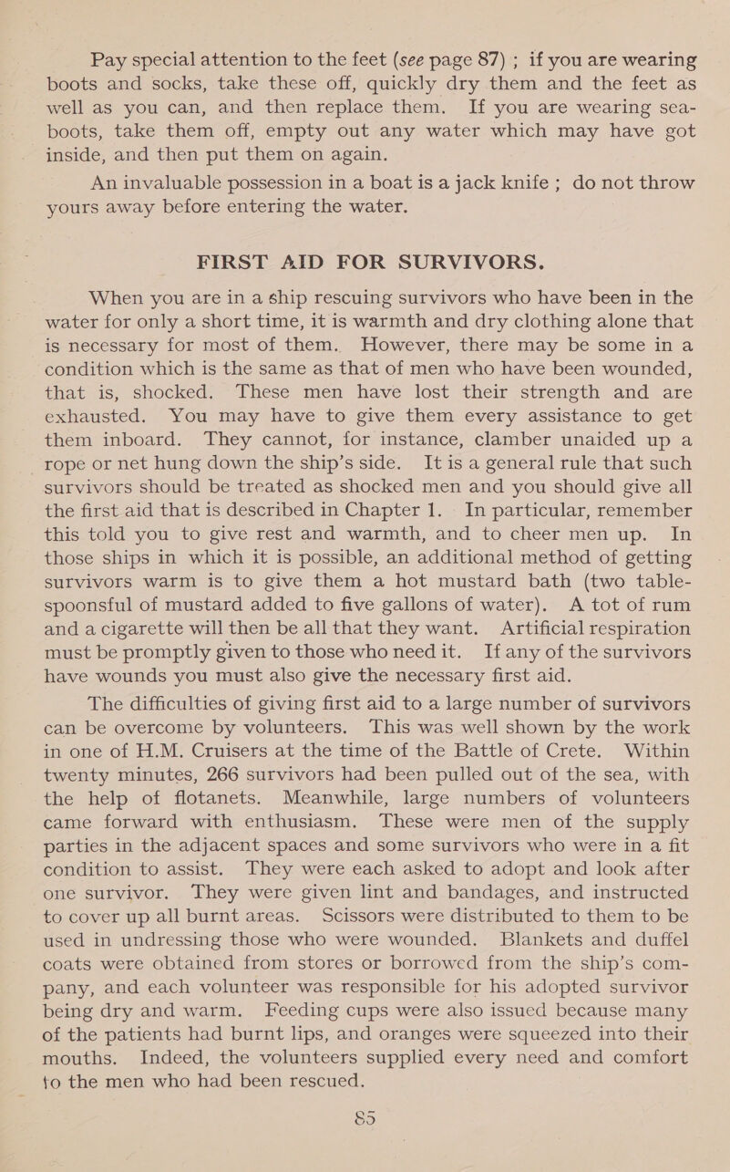 Pay special attention to the feet (see page 87) ; if you are wearing boots and socks, take these off, quickly dry them and the feet as well as you can, and then replace them. If you are wearing sea- boots, take them off, empty out any water which may have got inside, and then put them on again. An invaluable possession in a boat is a jack knife ; do not throw yours away before entering the water. FIRST AID FOR SURVIVORS. When you are in a ship rescuing survivors who have been in the water for only a short time, it is warmth and dry clothing alone that is necessary for most of them. However, there may be some in a condition which is the same as that of men who have been wounded, that is, shocked: “These men have lost their strength and are exhausted. You may have to give them every assistance to get them inboard. They cannot, for instance, clamber unaided up a _ rope or net hung down the ship’s side. It is a general rule that such survivors should be treated as shocked men and you should give all the first aid that is described in Chapter 1. In particular, remember this told you to give rest and warmth, and to cheer men up. In those ships in which it is possible, an additional method of getting survivors warm is to give them a hot mustard bath (two table- spoonsful of mustard added to five gallons of water). &lt;A tot of rum and a cigarette will then be all that they want. Artificial respiration must be promptly given to those who need it. If any of the survivors have wounds you must also give the necessary first aid. The difficulties of giving first aid to a large number of survivors can be overcome by volunteers. This was well shown by the work in one of H.M. Cruisers at the time of the Battle of Crete. Within twenty minutes, 266 survivors had been pulled out of the sea, with the help of flotanets. Meanwhile, large numbers of volunteers came forward with enthusiasm. These were men of the supply parties in the adjacent spaces and some survivors who were in a fit condition to assist. They were each asked to adopt and look after one survivor. They were given lint and bandages, and instructed to cover up all burnt areas. Scissors were distributed to them to be used in undressing those who were wounded. Blankets and duffel coats were obtained from stores or borrowed from the ship’s com- pany, and each volunteer was responsible for his adopted survivor being dry and warm. Feeding cups were also issued because many of the patients had burnt lips, and oranges were squeezed into their mouths. Indeed, the volunteers supplied every need and comfort to the men who had been rescued. S5