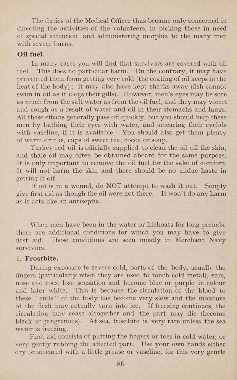 The duties of the Medical Officer thus became only concerned in directing the activities of the volunteers, in picking those in need of special attention, and administering morphia to the many men with severe burns. Oil fuel. In many cases you will find that survivors are covered with oil fuel. This does no particular harm. On the contrary, it may have prevented them from getting very cold (the coating of oil keeps in the heat of the body) ; it may also have kept sharks away (fish cannot swim in oil as it clogs their gills). However, men’s eyes may be sore as much from the salt water as from the oil fuel, and they may vomit and cough as a result of water and oil in their stomachs and lungs. All these effects generally pass off quickly, but you should help these men by bathing their eyes with water, and smearing their eyelids with vaseline, if it is available. You should also get them plenty of warm drinks, cups of sweet tea, cocoa or soup. Turkey red oil is officially supplied to clean the oil off the skin, and shale oil may often be obtained aboard for the same purpose. It is only important to remove the oil fuel for the sake of comfort. It will not harm the skin and there should be no undue haste in getting it off. If oil is in a wound, do NOT attempt to wash it out. Simply give first aid as though the oil were not there. It won’t do any harm as it acts like an antiseptic. When men have been in the water or lifeboats for long periods, there are additional conditions for which you may have to give first aid. These conditions are seen mostly in Merchant Navy Survivors. 1. Frostbite. During exposure to severe cold, parts of the body, usually the fingers (particularly when they are used to touch cold metal), ears, nose and toes, lose sensation and become blue or purple in colour and later white. This is because the circulation of the blood to these ‘‘ends”’ of the body has become very slow and the moisture of the flesh may actually turn into ice. If freezing continues, the circulation may cease altogether and the part may die (become black or gangrenous). At sea, frostbite is very rare unless the sea water is freezing. First aid consists of putting the fingers or toes in cold water, or very gently rubbing the affected part. Use your own hands either dry or smeared with a little grease or vaseline, for this very gentle