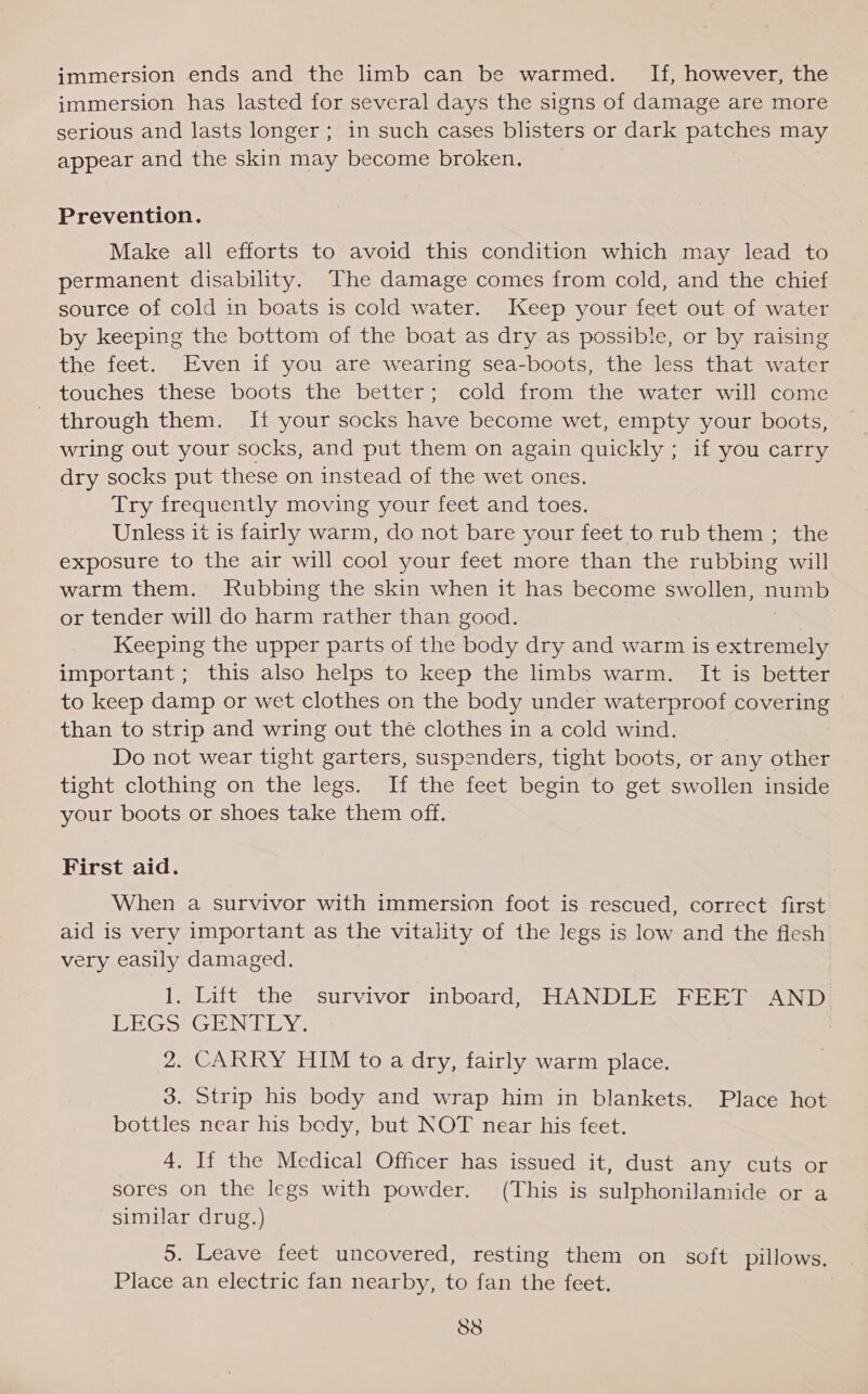 immersion ends and the limb can be warmed. If, however, the immersion has lasted for several days the signs of damage are more serious and lasts longer ; in such cases blisters or dark patches may appear and the skin may become broken. Prevention. Make all efforts to avoid this condition which may lead to permanent disability. The damage comes from cold, and the chief source of cold in boats is cold water. Keep your feet out of water by keeping the bottom of the boat as dry as possible, or by raising the feet. Even if you are wearing sea-boots, the less that water touches these boots the better; cold from the water will come - through them. If your socks have become wet, empty your boots, wring out your socks, and put them on again quickly ; if you carry dry socks put these on instead of the wet ones. Try frequently moving your feet and toes. Unless it is fairly warm, do not bare your feet to rub them ; the exposure to the air will cool your feet more than the rubbing will warm them. Rubbing the skin when it has become swollen, aura or tender will do harm rather than good. Keeping the upper parts of the body dry and warm is extremely important; this also helps to keep the limbs warm. It is better to keep damp or wet clothes on the body under waterproof covering than to strip and wring out the clothes in a cold wind. Do not wear tight garters, suspenders, tight boots, or any other tight clothing on the legs. If the feet begin to get swollen inside your boots or shoes take them off. First aid. When a survivor with immersion foot is rescued, correct first aid is very important as the vitality of the legs is low and the flesh very easily damaged. 1. Lift the survivor inboard, HANDLE FEET AND LEGS GENTLY. 2. CARRY HIM to a dry, fairly warm place. 3. Strip his body and wrap him in blankets. Place hot bottles near his body, but NOT near his feet. 4. If the Medical Officer has issued it, dust any cuts or sores on the legs with powder, (This is sulphonilamide or a similar drug.) 5. Leave feet uncovered, resting them on soft pillows. Place an electric fan nearby, to fan the feet. 838