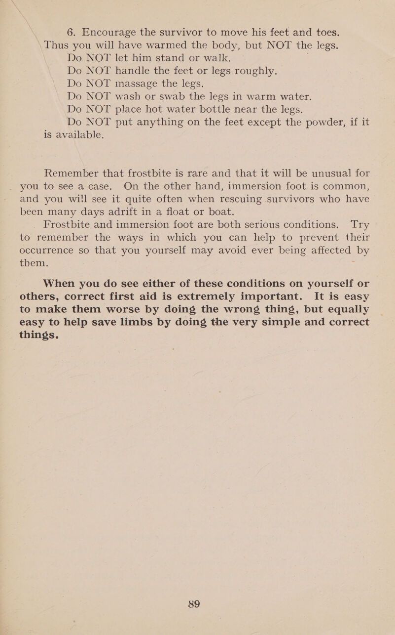 6. Encourage the survivor to move his feet and toes. Thus you will have warmed the body, but NOT the legs. Do NOT let him stand or walk. Do NOT handle the feet or legs roughly. Do NOT massage the legs. : Do NOT wash or swab the legs in warm water. Do NOT place hot water bottle near the legs. Do NOT put anything on the feet except the powder, if it is available.   Remember that frostbite is rare and that it will be unusual for _ you to see a case. On the other hand, immersion foot is common, and you will see it quite often when rescuing survivors who have been many days adrift in a float or boat. _ Frostbite and immersion foot are both serious conditions. Try to remember the ways in which you can help to prevent their occurrence so that you yourself may avoid ever being affected by them. ‘ When you do see either of these conditions on yourself or others, correct first aid is extremely important. It is easy to make them worse by doing the wrong thing, but equally easy to help save limbs by doing the very simple and correct things.