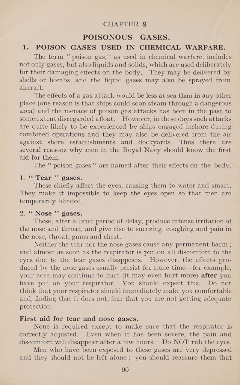 CHAPTER §8. POISONOUS’ GASES. 1. POISON GASES USED IN CHEMICAL WARFARE. ) The term “ poison gas,’’ as used in chemical warfare, includes not only gases, but also liquids and solids, which are used deliberately for their damaging effects on the body. They may be delivered by shells or bombs, and the liquid gases may also be sprayed from aircraft. The effects of a gas attack would be less at sea than in any other place (one reason is that ships could soon steam through a dangerous area) and the menace of poison gas attacks has been in the past to some extent disregarded afloat. However, in these days such attacks are quite likely to be experienced by ships engaged inshore during combined operations and they may also be delivered from the air against shore establishments and dockyards. Thus there are several reasons why men in the Royal Navy should know the first aid for them. The ‘“‘ poison gases ’’ are named after their effects on the body. te bear” 7Sases; These chiefly affect the eyes, causing them to water and smart. They make it impossible to keep the eyes open so that men are temporarily blinded. 2. ‘* Nose ’’ gases. These, after a brief period of delay, produce intense irritation of the nose and throat, and give rise to sneezing, coughing and pain in the nose, throat, gums and chest. Neither the tear nor the nose gases cause any permanent harm ; and almost as soon as the respirator is put on all discomfort to the eyes due to the tear gases disappears. However, the effects pro- duced by the nose gases usually persist for some time—for example, your nose may continue to hurt (it may even hurt more) after you have put on your respirator. You should expect this. Do not think that your respirator should immediately make you comfortable and, finding that it does not, fear that you are not getting adequate protection. First aid for tear and nose gases. None is required except to make sure that the respirator is correctly adjusted. Even when it has been severe, the pain and discomfort will disappear after a few hours. Do NOT rub the eyes. Men who have been exposed to these gases are very depressed and they should not be left alone; you should reassure them that