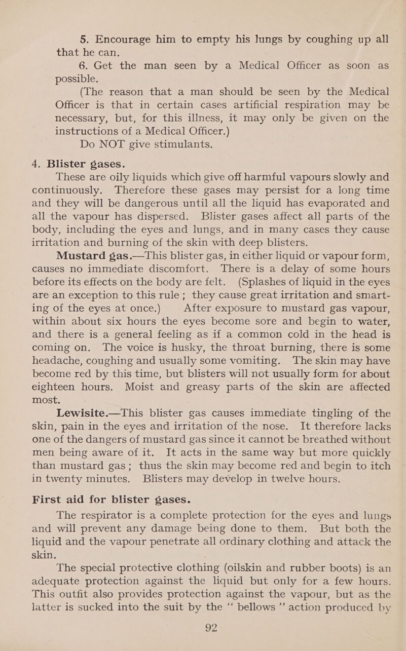 5. Encourage him to empty his lungs by coughing up all that he can. 6. Get the man seen by a Medical Officer as soon as possible. (The reason that a man should be seen by the Medical Officer is that in certain cases artificial respiration may be necessary, but, for this illness, it may only be given on the instructions of a Medical Officer.) Do NOT give stimulants. 4, Blister gases. These are oily liquids which give off harmful vapours slowly and continuously. Therefore these gases may persist for a long time and they will be dangerous until all the liquid has evaporated and all the vapour has dispersed. Blister gases affect all parts of the body, including the eyes and lungs, and in many cases they cause irritation and burning of the skin with deep blisters. Mustard gas.—This blister gas, in either liquid or vapour form, causes no immediate discomfort. There is a delay of some hours before its effects on the body are felt. (Splashes of liquid in the eyes are an exception to this rule; they cause great irritation and smart- ing of the eyes at once.) After exposure to mustard gas vapour, within about six hours the eyes become sore and begin to water, and there is a general feeling as if a common cold in the head is coming on. The voice is husky, the throat burning, there is some headache, coughing and usually some vomiting. The skin may have become red by this time, but blisters will not usually form for about eighteen hours. Moist and greasy parts of the skin are affected most. Lewisite.—This blister gas causes immediate tingling of the skin, pain in the eyes and irritation of the nose. It therefore lacks one of the dangers of mustard gas since it cannot be breathed without men being aware of it. It acts in the same way but more quickly than mustard gas; thus the skin may become red and begin to itch in twenty minutes. Blisters may develop in twelve hours. First aid for blister gases. The respirator is a complete protection for the eyes and lungs and will prevent any damage being done to them. But both the liquid and the vapour penetrate all ordinary clothing and attack the skin. The special protective clothing (oilskin and rubber boots) is an adequate protection against the liquid but only for a few hours. This outfit also provides protection against the vapour, but as the latter is sucked into the suit by the “ bellows ”’ action produced by