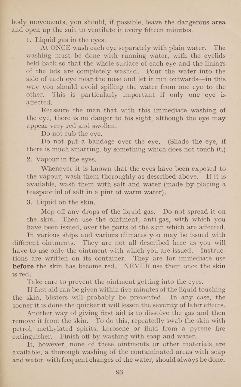 body movements, you should, if possible, leave the dangerous area and open up the suit to ventilate it every fifteen minutes. I&gt; Liquid-gas imthe eyes. At ONCE wash each eye separately with plain water. The washing must be done with running water, with the eyelids held back so that the whole surface of each eye and the linings of the lids are completely washed. Pour the water into the side of each eye near the nose and let it run outwards—in this way you should avoid spilling the water from one eye to the other. This is particularly important if only one eye is amecued. Reassure the man that with this immediate washing of the eye, there is no danger to his sight, although the eye may appear very red and swollen. Do not rub the eye. Do not put a bandage over the ¢ye, (Shade the eye, if there is much smarting, by something which does not touch it.) 2. Vapour in the eyes. Whenever it is known that the eyes have been exposed to the vapour, wash them thoroughly as described above. If it is available, wash them with salt and water (made by placing a teaspoonful of salt in a pint of warm water). 3. Liquid on the skin. Mop off any drops of the liquid gas. Do not spread it on the skin. Then use the ointment, anti-gas, with which you have been issued, over the parts of the skin which are affected. In various ships and various climates you may be issued with different ointments. They are not all described here as you will have to use only the ointment with which you are issued. Instruc- tions are written on its container. They are for immediate use before the skin has become red. NEVER use them once the skin is red. Take care to prevent the ointment getting into the eyes. If first aid can be given within five minutes of the liquid touching the skin, blisters will probably be prevented. In any case, the sooner it is done the quicker it will lessen the severity of later effects. Another way of giving first aid is to dissolve the gas and then remove it from the skin. To do this, repeatedly swab the skin with petrol, methylated spirits, kerosene or fluid from a pyrene fire extinguisher. Finish off by washing with soap and water. If, however, none of these ointments or other materials are available, a thorough washing of the contaminated areas with soap and water, with frequent changes of the water, should always be done.