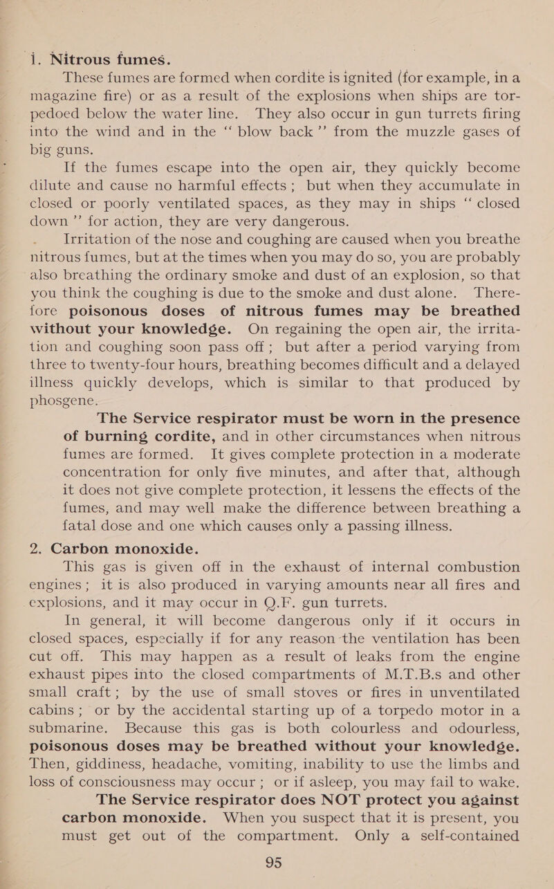 -j. Nitrous fumes. These fumes are formed when cordite is ignited (for example, ina magazine fire) or as a result of the explosions when ships are tor- pedoed below the water line. They also occur in gun turrets firing into the wind and in the “ blow back’’ from the muzzle gases of big guns. Ii the fumes escape into the open air, they quickly become dilute and cause no harmful effects; but when they accumulate in closed or poorly ventilated spaces, as they may in ships “ closed down ”’ for action, they are very dangerous. Irritation of the nose and coughing are caused when you breathe nitrous fumes, but at the times when you may do so, you are probably also breathing the ordinary smoke and dust of an explosion, so that you think the coughing is due to the smoke and dust alone. There- fore poisonous doses of nitrous fumes may be breathed without your knowledge. On regaining the open air, the irrita- tion and coughing soon pass off; but after a period varying from three to twenty-four hours, breathing becomes difficult and a delayed illness quickly develops, which is similar to that produced by phosgene. The Service respirator must be worn in the presence of burning cordite, and in other circumstances when nitrous fumes are formed. It gives complete protection in a moderate concentration for only five minutes, and after that, although it does not give complete protection, it lessens the effects of the fumes, and may well make the difference between breathing a fatal dose and one which causes only a passing illness. 2. Carbon monoxide. This gas is given off in the exhaust of internal combustion engines; it is also produced in varying amounts near all fires and explosions, and it may occur in Q.F. gun turrets. . In general, it will become dangerous only if it occurs in closed spaces, especially if for any reason the ventilation has been cut off. This may happen as a result of leaks from the engine exhaust pipes into the closed compartments of M.T.B.s and other small craft; by the use of small stoves or fires in unventilated cabins ; or by the accidental starting up of a torpedo motor in a submarine. Because this gas is both colourless and odourless, poisonous doses may be breathed without your knowledée. Then, giddiness, headache, vomiting, inability to use the limbs and loss of consciousness may occur; or if asleep, you may fail to wake. The Service respirator does NOT protect you against carbon monoxide. When you suspect that it is present, you must get out of the compartment. Only a self-contained