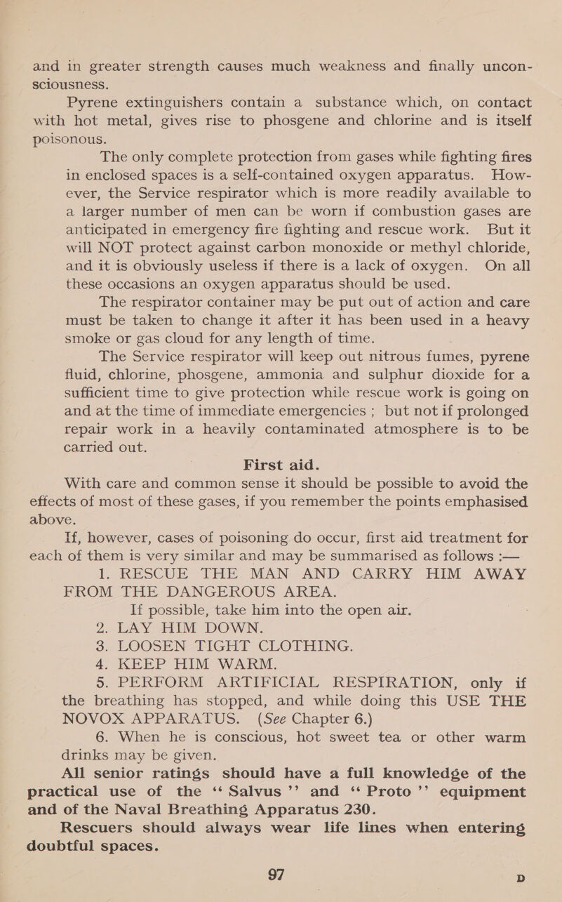 and in greater strength causes much weakness and finally uncon- sciousness. Pyrene extinguishers contain a substance which, on contact with hot metal, gives rise to phosgene and chlorine and is itself poisonous. The only complete protection from gases while fighting fires in enclosed spaces is a self-contained oxygen apparatus. How- ever, the Service respirator which is more readily available to a larger number of men can be worn if combustion gases are anticipated in emergency fire fighting and rescue work. But it will NOT protect against carbon monoxide or methyl] chloride, and it is obviously useless if there is a lack of oxygen. On all these occasions an oxygen apparatus should be used. The respirator container may be put out of action and care must be taken to change it after it has been used in a heavy smoke or gas cloud for any length of time. The Service respirator will keep out nitrous fumes, pyrene fluid, chlorine, phosgene, ammonia and sulphur dioxide for a sufficient time to give protection while rescue work is going on and at the time of immediate emergencies ; but not if prolonged repair work in a heavily contaminated atmosphere is to be carried out. First aid. With care and common sense it should be possible to avoid the effects of most of these gases, if you remember the points emphasised above. If, however, cases of poisoning do occur, first aid treatment for each of them is very similar and may be summarised as follows :— 1. RESCUE THE MAN AND CARRY HIM AWAY FROM THE DANGEROUS AREA. If possible, take him into the open air. LAY HIM DOWN. LOOSEN TIGHT CLOTHING. KEEP HIM WARM. . PERFORM ARTIFICIAL RESPIRATION, only if the breathing has stopped, and while doing this USE THE NOVOX APPARATUS. (See Chapter 6.) 6. When he is conscious, hot sweet tea or other warm drinks may be given. All senior ratings should have a full knowledge of the practical use of the ‘‘ Salvus’’ and ‘ Proto ’’ equipment and of the Naval Breathing Apparatus 230. Rescuers should always wear life lines when entering doubtful spaces. oR ON