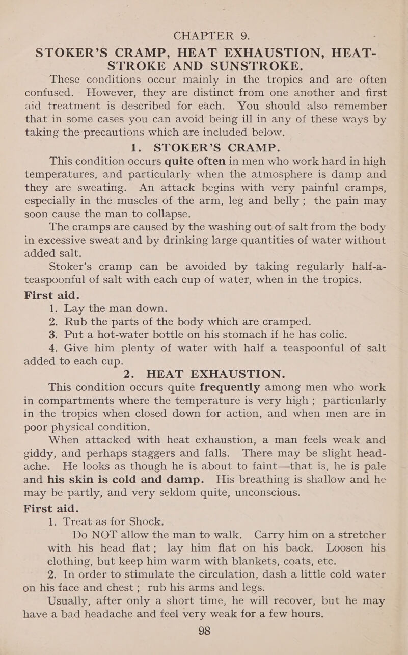 CHAPTER. 9. STOKER’S CRAMP, HEAT EXHAUSTION, HEAT- STROKE AND SUNSTROKE. These conditions occur mainly in the tropics and are often confused. However, they are distinct from one another and first aid treatment is described for each. You should also remember that in some cases you can avoid being ill in any of these ways by taking the precautions which are included below. 1. STOKER’S CRAMP. This condition occurs quite often in men who work hard in high temperatures, and particularly when the atmosphere is damp and they are sweating. An attack begins with very painful cramps, especially in the muscles of the arm, leg and belly; the pain may soon cause the man to collapse. The cramps are caused by the washing out of salt from the body in excessive sweat and by drinking large quantities of water without added salt. Stoker’s cramp can be avoided by taking regularly half-a- teaspoonful of salt with each cup of water, when in the tropics. First aid. 1. Lay the man down. 2. Rub the parts of the body which are cramped. 3. Put a hot-water bottle on his stomach if he has colic. 4. Give him plenty of water with half a teaspoonful of salt added to each cup. 2. HEAT EXHAUSTION. This condition occurs quite frequently among men who work in compartments where the temperature is very high; particularly in the tropics when closed down for action, and when men are in poor physical condition. When attacked with heat exhaustion, a man feels weak and giddy, and perhaps staggers and falls. There may be slight head- ache. He looks as though he is about to faint—that is, he is pale and his skin is cold and damp. _ His breathing is shallow and he may be partly, and very seldom quite, unconscious. First aid. 1. Treat as for Shock. Do NOT allow the man to walk. Carry him on a stretcher with his head flat; lay him flat on his back. Loosen his clothing, but keep him warm with blankets, coats, etc. 2. In order to stimulate the circulation, dash a little cold water on his face and chest; rub his arms and legs. Usually, after only a short time, he will recover, but he may have a bad headache and feel very weak for a few hours.