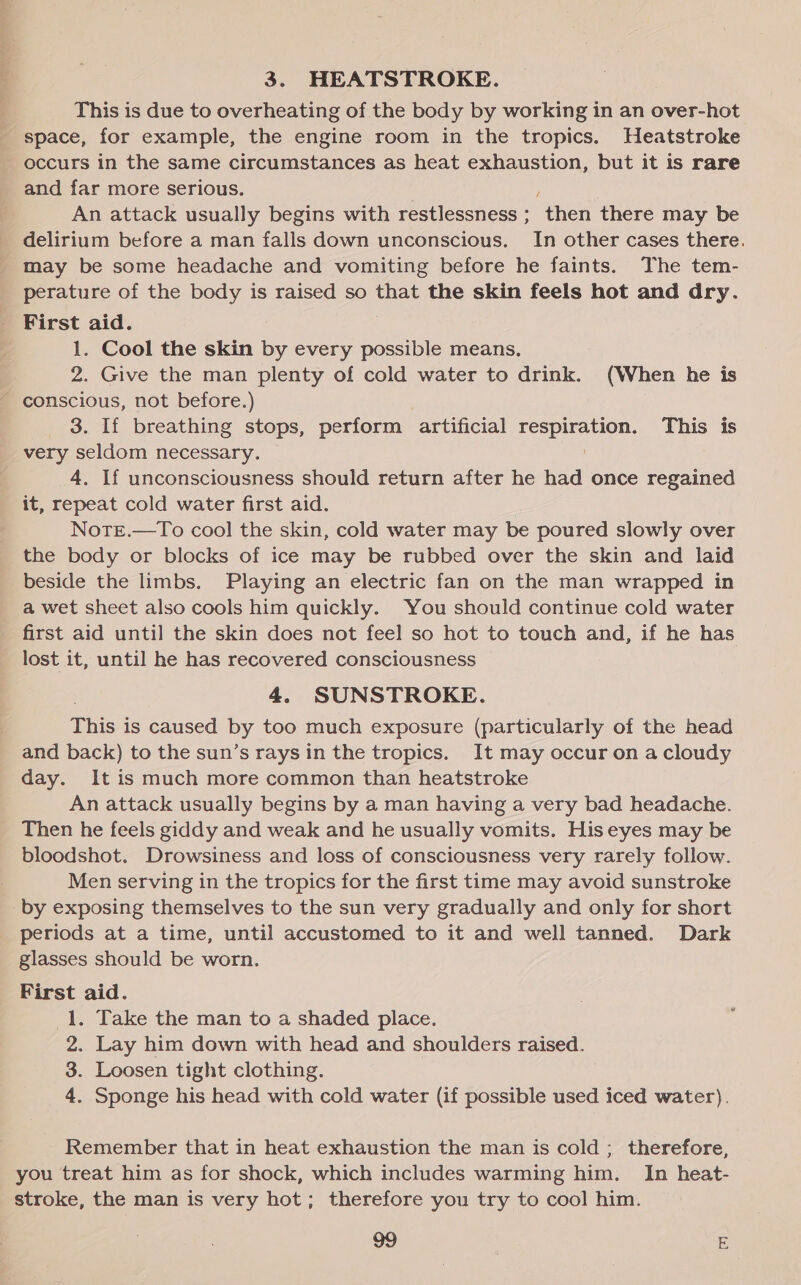 3. HEATSTROKE. This is due to overheating of the body by working in an over-hot _ space, for example, the engine room in the tropics. Heatstroke - occurs in the same circumstances as heat exhaustion, but it is rare and far more serious. / An attack usually begins with restlessness ; then there may be delirium before a man falls down unconscious. In other cases there. may be some headache and vomiting before he faints. The tem- perature of the body is raised so that the skin feels hot and dry. First aid. 1. Cool the skin by every possible means. 2. Give the man plenty of cold water to drink. (When he is - conscious, not before.) 3. If breathing stops, perform artificial he folate This is very seldom necessary. 4. If unconsciousness should return after he had once regained it, repeat cold water first aid. Note.—To cool the skin, cold water may be poured slowly over the body or blocks of ice may be rubbed over the skin and laid beside the limbs. Playing an electric fan on the man wrapped in a wet sheet also cools him quickly. You should continue cold water first aid until the skin does not feel so hot to touch and, if he has lost it, until he has recovered consciousness 4. SUNSTROKE. ee is caused by too much exposure (particularly of the head and back) to the sun’s rays in the tropics. It may occur on a cloudy day. It is much more common than heatstroke An attack usually begins by a man having a very bad headache. Then he feels giddy and weak and he usually vomits. His eyes may be bloodshot. Drowsiness and loss of consciousness very rarely follow. Men serving in the tropics for the first time may avoid sunstroke by exposing themselves to the sun very gradually and only for short periods at a time, until accustomed to it and well tanned. Dark glasses should be worn. First aid. 1. Take the man to a shaded place. 2. Lay him down with head and shoulders raised. 3. Loosen tight clothing. 4. Sponge his head with cold water (if possible used iced water). Remember that in heat exhaustion the man is cold ; therefore, you treat him as for shock, which includes warming him. In heat- stroke, the man is very hot; therefore you try to cool him.