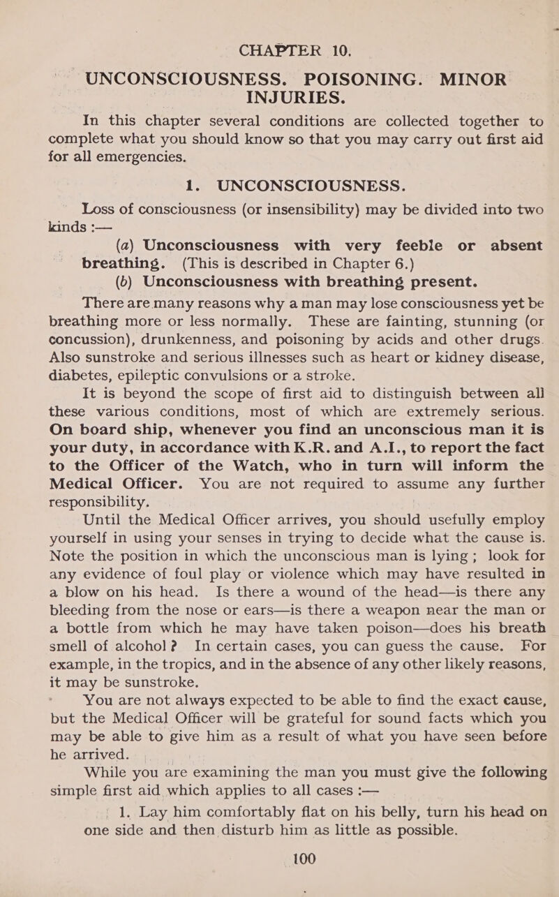 CHAPTER 10, - UNCONSCIOUSNESS. POISONING. MINOR INJURIES. In this chapter several conditions are collected together to complete what you should know so that you may carry out first aid for all emergencies. 1. UNCONSCIOUSNESS. Loss of consciousness (or insensibility) may be divided into two kinds :— (2) Unconsciousness with very feeble or absent breathing. (This is described in Chapter 6.) (6) Unconsciousness with breathing present. There are many reasons why a man may lose consciousness yet be breathing more or less normally. These are fainting, stunning (or concussion), drunkenness, and poisoning by acids and other drugs. Also sunstroke and serious illnesses such as heart or kidney disease, diabetes, epileptic convulsions or a stroke. It is beyond the scope of first aid to distinguish between all these various conditions, most of which are extremely serious. On board ship, whenever you find an unconscious man it is your duty, in accordance with K.R. and A.I., to report the fact to the Officer of the Watch, who in turn will inform the Medical Officer. You are not required to assume any further responsibility. Until the Medical Officer arrives, you should usefully employ yourself in using your senses in trying to decide what the cause is. Note the position in which the unconscious man is lying; look for any evidence of foul play or violence which may have resulted in a blow on his head. Is there a wound of the head—is there any bleeding from the nose or ears—is there a weapon near the man or a bottle from which he may have taken poison—does his breath smell of alcohol ? In certain cases, you can guess the cause. For example, in the tropics, and in the absence of any other likely reasons, it may be sunstroke. You are not always expected to be able to find the exact cause, but the Medical Officer will be grateful for sound facts which you may be able to give him as a result of what you have seen before he arrived. * While you are examining the man you must give the following simple first aid which applies to all cases :— ' 1. Lay him comfortably flat on his belly, turn his head on one side and then disturb him as little as possible.