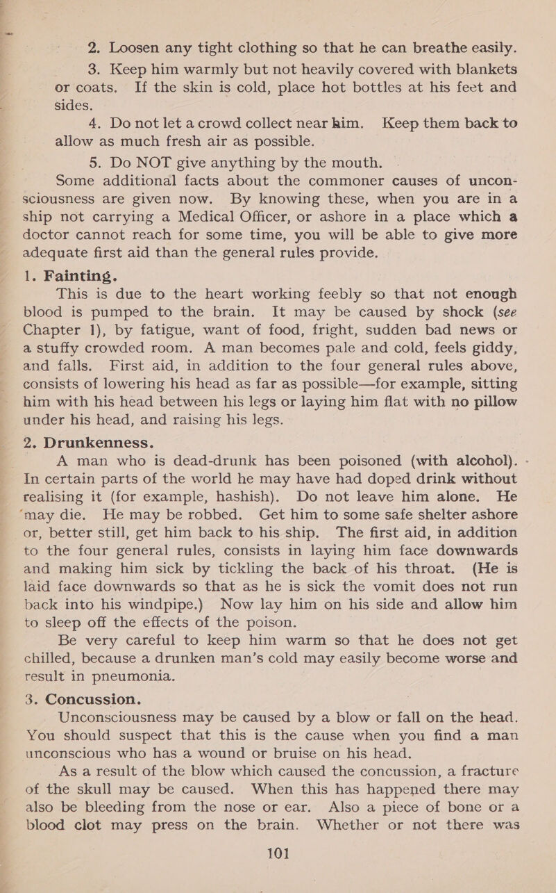 2. Loosen any tight clothing so that he can breathe easily. 3. Keep him warmly but not heavily covered with blankets or coats. If the skin is cold, place hot bottles at his feet and sides. 4, Do not let acrowd collect nearhim. Keep them back to allow as much fresh air as possible. 5. Do NOT give anything by the mouth. Some additional facts about the commoner causes of uncon- sciousness are given now. By knowing these, when you are in a ship not carrying a Medical Officer, or ashore in a place which a doctor cannot reach for some time, you will be able to give more adequate first aid than the general rules provide. 1. Fainting. This is due to the heart working feebly so that not enough blood is pumped to the brain. It may be caused by shock (see Chapter 1), by fatigue, want of food, fright, sudden bad news or a stuffy crowded room. A man becomes pale and cold, feels giddy, and falls. First aid, in addition to the four general rules above, consists of lowering his head as far as possible—for example, sitting him with his head between his legs or laying him flat with no pillow under his head, and raising his legs. 2. Drunkenness. | | A man who is dead-drunk has been poisoned (with alcohol). - In certain parts of the world he may have had doped drink without realising it (for example, hashish). Do not leave him alone. He ‘may die. He may be robbed. Get him to some safe shelter ashore or, better still, get him back to his ship. The first aid, in addition to the four general rules, consists in laying him face downwards and making him sick by tickling the back of his throat. (He is laid face downwards so that as he is sick the vomit does not run back into his windpipe.) Now lay him on his side and allow him to sleep off the effects of the poison. Be very careful to keep him warm so that he does not get chilled, because a drunken man’s cold may easily become worse and result in pneumonia. 3. Concussion. Unconsciousness may be caused by a blow or fall on the head. You should suspect that this is the cause when you find a man unconscious who has a wound or bruise on his head. As a result of the blow which caused the concussion, a fracture of the skull may be caused. When this has happened there may also be bleeding from the nose or ear. Also a piece of bone or a blood clot may press on the brain. Whether or not there was