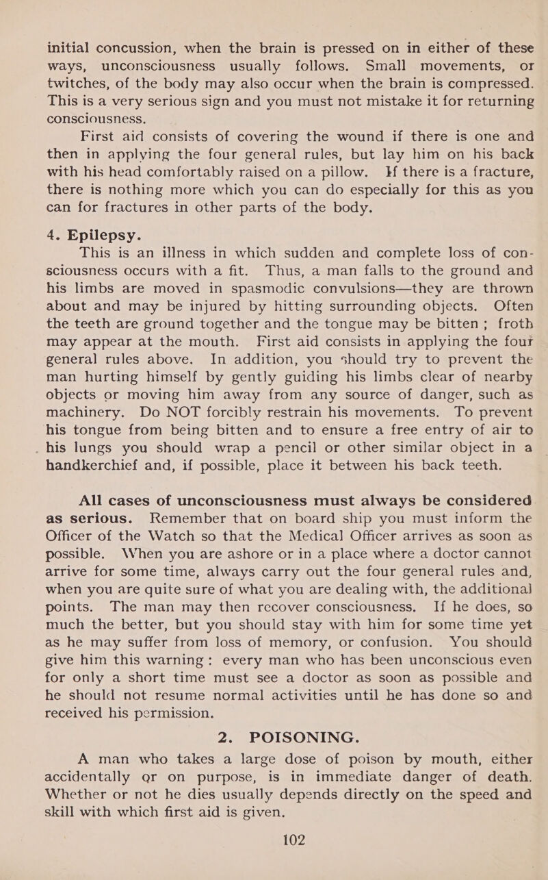 initial concussion, when the brain is pressed on in either of these ways, unconsciousness usually follows. Small movements, or twitches, of the body may also occur when the brain is compressed. This is a very serious sign and you must not mistake it for returning consciousness. First aid consists of covering the wound if there is one and then in applying the four general rules, but lay him on his back with his head comfortably raised on a pillow. Hf there is a fracture, there is nothing more which you can do especially for this as you can for fractures in other parts of the body. 4, Epilepsy. This is an illness in which sudden and complete loss of con- sciousness occurs with a fit. Thus, a man falls to the ground and his limbs are moved in spasmodic convulsions—they are thrown about and may be injured by hitting surrounding objects. Often the teeth are ground together and the tongue may be bitten; froth may appear at the mouth. First aid consists in applying the four general rules above. In addition, you should try to prevent the man hurting himself by gently guiding his limbs clear of nearby objects or moving him away from any source of danger, such as machinery. Do NOT forcibly restrain his movements. To prevent his tongue from being bitten and to ensure a free entry of air to _his lungs you should wrap a pencil or other similar object in a handkerchief and, if possible, place it between his back teeth. All cases of unconsciousness must always be considered as serious. Remember that on board ship you must inform the Officer of the Watch so that the Medical Officer arrives as soon as possible. When you are ashore or in a place where a doctor cannot arrive for some time, always carry out the four general rules and, when you are quite sure of what you are dealing with, the additional points. The man may then recover consciousness, If he does, so much the better, but you should stay with him for some time yet as he may suffer from loss of memory, or confusion. You should give him this warning: every man who has been unconscious even for only a short time must see a doctor as soon as possible and he should not resume normal activities until he has done so and received his permission. 2. POISONING. A man who takes a large dose of poison by mouth, either accidentally gr on purpose, is in immediate danger of death. Whether or not he dies usually depends directly on the speed and skill with which first aid is given.
