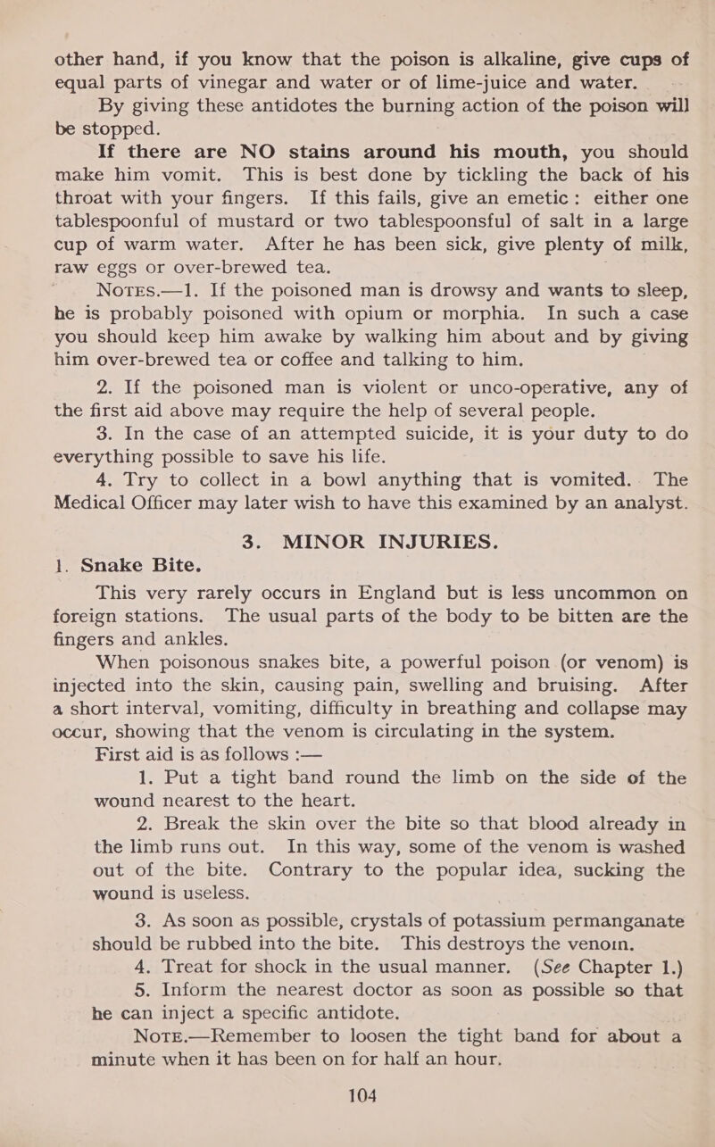 other hand, if you know that the poison is alkaline, give cups of equal parts of vinegar and water or of lime-juice and water. By giving these antidotes the burning action of the poison will be stopped. If there are NO stains around his mouth, you should make him vomit. This is best done by tickling the back of his throat with your fingers. If this fails, give an emetic: either one tablespoonful of mustard or two tablespoonsful of salt in a large cup of warm water. After he has been sick, give plenty of milk, raw eggs or over-brewed tea. . Notes.—1. If the poisoned man is drowsy and wants to sleep, he is probably poisoned with opium or morphia. In such a case you should keep him awake by walking him about and by giving him over-brewed tea or coffee and talking to him. 2. If the poisoned man is violent or unco-operative, any of the first aid above may require the help of several people. 3. In the case of an attempted suicide, it is your duty to do everything possible to save his life. 4. Try to collect in a bowl anything that is vomited. The Medical Officer may later wish to have this examined by an analyst. 3. MINOR INJURIES. 1. Snake Bite. This very rarely occurs in England but is less uncommon on foreign stations. The usual parts of the body to be bitten are the fingers and ankles. When poisonous snakes bite, a powerful poison (or venom) is injected into the skin, causing pain, swelling and bruising. After a short interval, vomiting, difficulty in breathing and collapse may occur, showing that the venom is circulating in the system. First aid is as follows :— 1. Put a tight band round the limb on the side of the wound nearest to the heart. 2. Break the skin over the bite so that blood already in the limb runs out. In this way, some of the venom is washed out of the bite. Contrary to the popular idea, sucking the wound is useless. 3. As soon as possible, crystals of potassium permanganate should be rubbed into the bite. This destroys the venoin. 4, Treat for shock in the usual manner. (See Chapter 1.) 5. Inform the nearest doctor as soon as possible so that he can inject a specific antidote. Note.—Remember to loosen the tight band for about a minute when it has been on for half an hour.