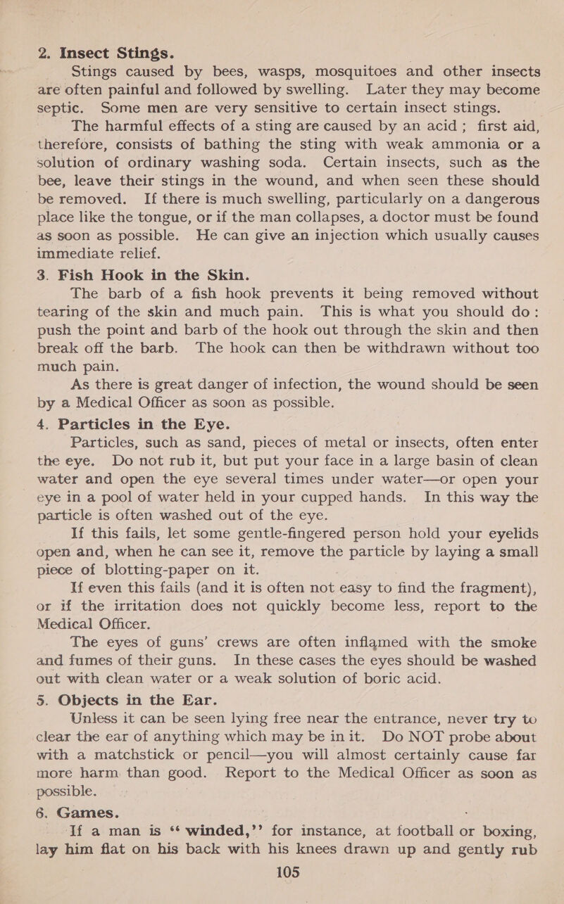 2. Insect Stings. Stings caused by bees, wasps, mosquitoes and other insects are often painful and followed by swelling. Later they may become septic. Some men are very sensitive to certain insect stings. The harmful effects of a sting are caused by an acid; first aid, therefore, consists of bathing the sting with weak ammonia or a solution of ordinary washing soda. Certain insects, such as the bee, leave their stings in the wound, and when seen these should be removed. If there is much swelling, particularly on a dangerous place like the tongue, or if the man collapses, a doctor must be found aS soon as possible. He can give an injection which usually causes immediate relief. 3. Fish Hook in the Skin. The barb of a fish hook prevents it being removed without tearing of the skin and much pain. This is what you should do: push the point and barb of the hook out through the skin and then break off the barb. The hook can then be withdrawn without too much pain. As there is great danger of infection, the wound should be seen by a Medical Officer as soon as possible. 4. Particles in the Eye. Particles, such as sand, pieces of metal or insects, often enter the eye. Do not rub it, but put your face in a large basin of clean water and open the eye several times under water—or open your eye ina pool of water held in your cupped hands. In this way the particle is often washed out of the eye. If this fails, let some gentle-fingered person hold your eyelids open and, when he can see it, remove the particle by laying a small piece of blotting-paper on it. If even this fails (and it is often not easy to find the fragment), or if the irritation does not quickly become less, report to the Medical Officer. The eyes of guns’ crews are often inflamed with the smoke and fumes of their guns. In these cases the eyes should be washed out with clean water or a weak solution of boric acid. 5. Objects in the Ear. Unless it can be seen lying free near the entrance, never try to clear the ear of anything which may be init. Do NOT probe about with a matchstick or pencil—you will almost certainly cause far more harm. than Ee Report to the Medical Officer as soon as ahaa 6. Games. If a man is ** winded,’’ for instance, at football or boxing, lay him flat on his back with his knees drawn up and gently rub