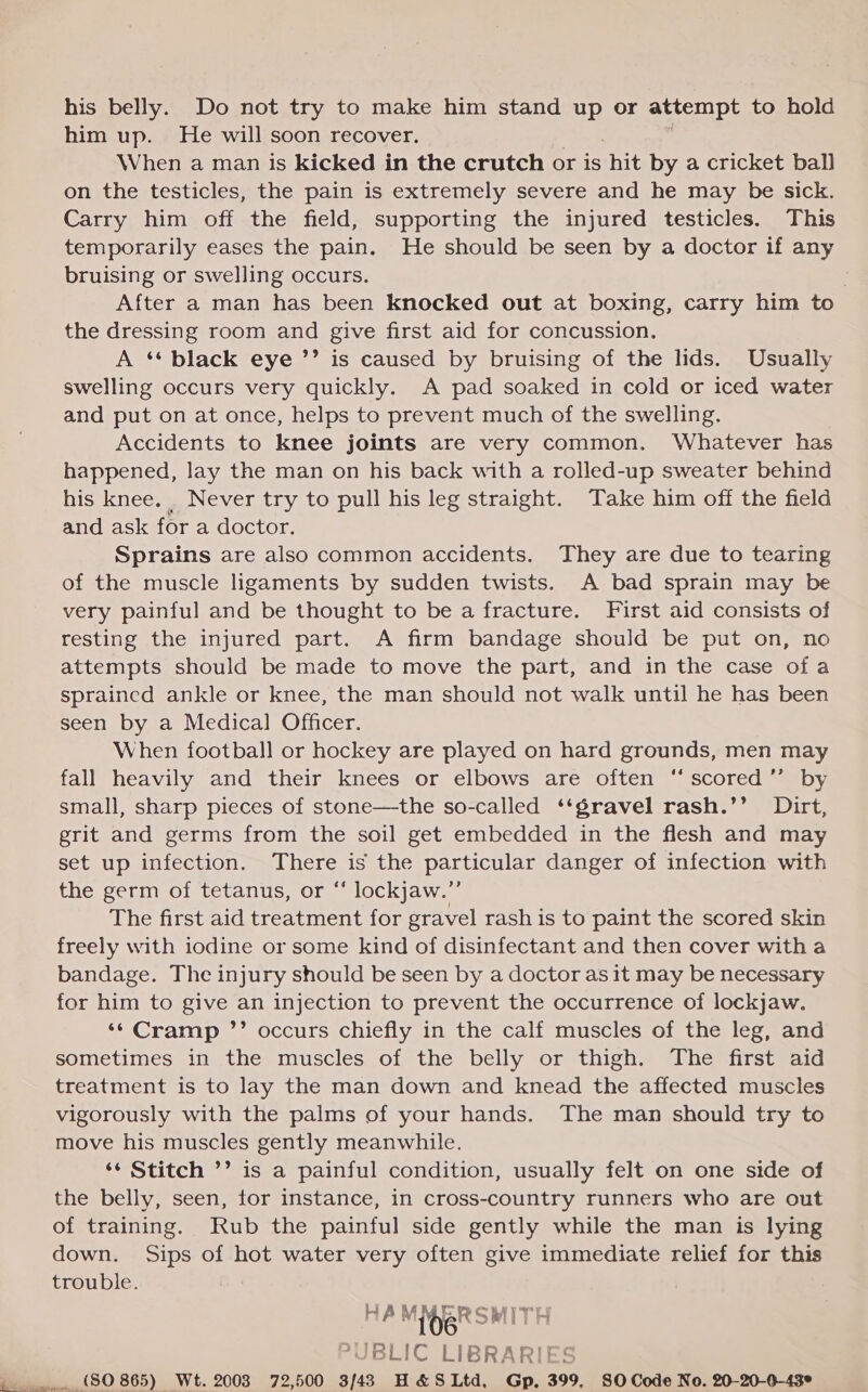 his belly. Do not try to make him stand up or attempt to hold him up. He will soon recover. When a man is kicked in the crutch or is hit by a cricket ball on the testicles, the pain is extremely severe and he may be sick. Carry him off the field, supporting the injured testicles. This temporarily eases the pain. He should be seen by a doctor if any bruising or swelling occurs. After a man has been knocked out at boxing, carry him to the dressing room and give first aid for concussion. A ** black eye ’’ is caused by bruising of the lids. Usually swelling occurs very quickly. A pad soaked in cold or iced water and put on at once, helps to prevent much of the swelling. Accidents to knee joints are very common. Whatever has happened, lay the man on his back with a rolled-up sweater behind his knee... Never try to pull his leg straight. Take him off the field and ask for a doctor. Sprains are also common accidents. They are due to tearing of the muscle ligaments by sudden twists. A bad sprain may be very painful and be thought to be a fracture. First aid consists of resting the injured part. A firm bandage should be put on, no attempts should be made to move the part, and in the case of a sprained ankle or knee, the man should not walk until he has been seen by a Medical Officer. When football or hockey are played on hard grounds, men may fall heavily and their knees or elbows are often “scored ”’ by small, sharp pieces of stone—the so-called ‘‘gravel rash.’’ Dirt, grit and germs from the soil get embedded in the flesh and may set up infection. There is the jsesoiateniaks danger of infection with the germ of tetanus, or “‘ lockjaw.”’ The first aid treatment for gravel rash is to paint the scored skin freely with iodine or some kind of disinfectant and then cover with a bandage. The injury should be seen by a doctor as it may be necessary for him to give an injection to prevent the occurrence of lockjaw. ‘* Cramp ”’ occurs chiefly in the calf muscles of the leg, and sometimes in the muscles of the belly or thigh. The first aid treatment is to lay the man down and knead the affected muscles vigorously with the palms of your hands. The man should try to move his muscles gently meanwhile. ‘¢ Stitch ’’ is a painful condition, usually felt on one side of the belly, seen, for instance, in cross-country runners who are out of training. Rub the painful side gently while the man is lying down. Sips of hot water very often give immediate relief for this trouble. HAM 106 SRITH -UBLIC LIBRARI ($0 865) Wt. 2003 72,500 3/43 H&amp;SLtd, Gp, 399, 80 Code No. 20-20-0-43°