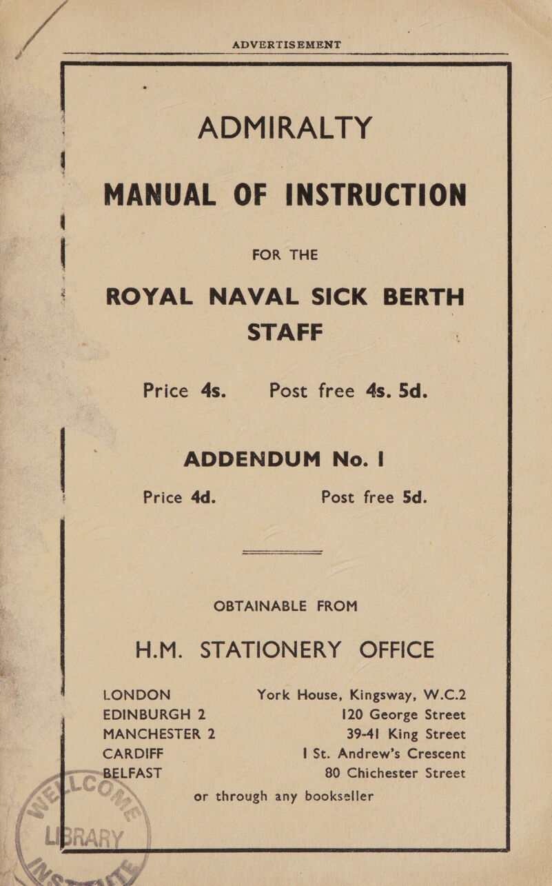       ADMIRALTY MANUAL OF INSTRUCTION FOR THE ‘ROYAL NAVAL SICK BERTH STAFF Price 4s. Post free 4s. 5d. ADDENDUM No. |! Price 4d. Post free 5d. OBTAINABLE FROM H.M. STATIONERY OFFICE LONDON York House, Kingsway, W.C.2 EDINBURGH 2 120 George Street MANCHESTER 2 39-41 King Street CARDIFF | 1 St. Andrew’s Crescent rN  f: Me ay  or through any bookseller 