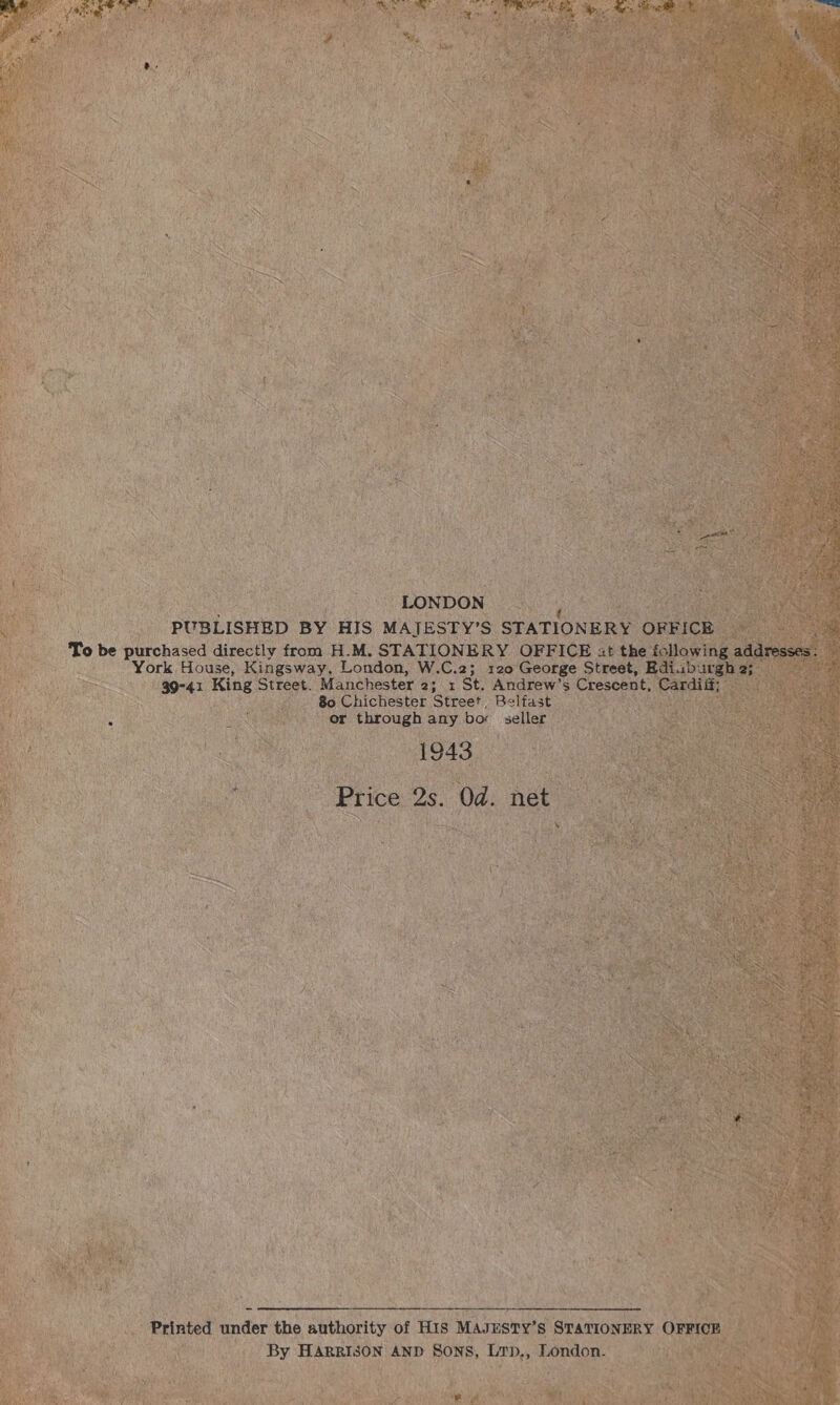 sna LONDON PUBLISHED BY HIS MAIJESTY’S STATIONERY OFFICE To be purchased directly from H.M. STATIONERY OFFICE it the following addresses : York House, Kingsway, London, W.C.2; 120 George Street, Ediab ae 2; 39-41 King Street. Manchester 2; 1 St. Andrew’s Crescent, Cardiit 80 Chichester Street Belfast or through any bor seller 1943 Price 2s. Od. net  Printed under the authority of HIS MAJESTY’s STATIONERY OFFICE By HARRISON AND Sons, Lrp,, London. 