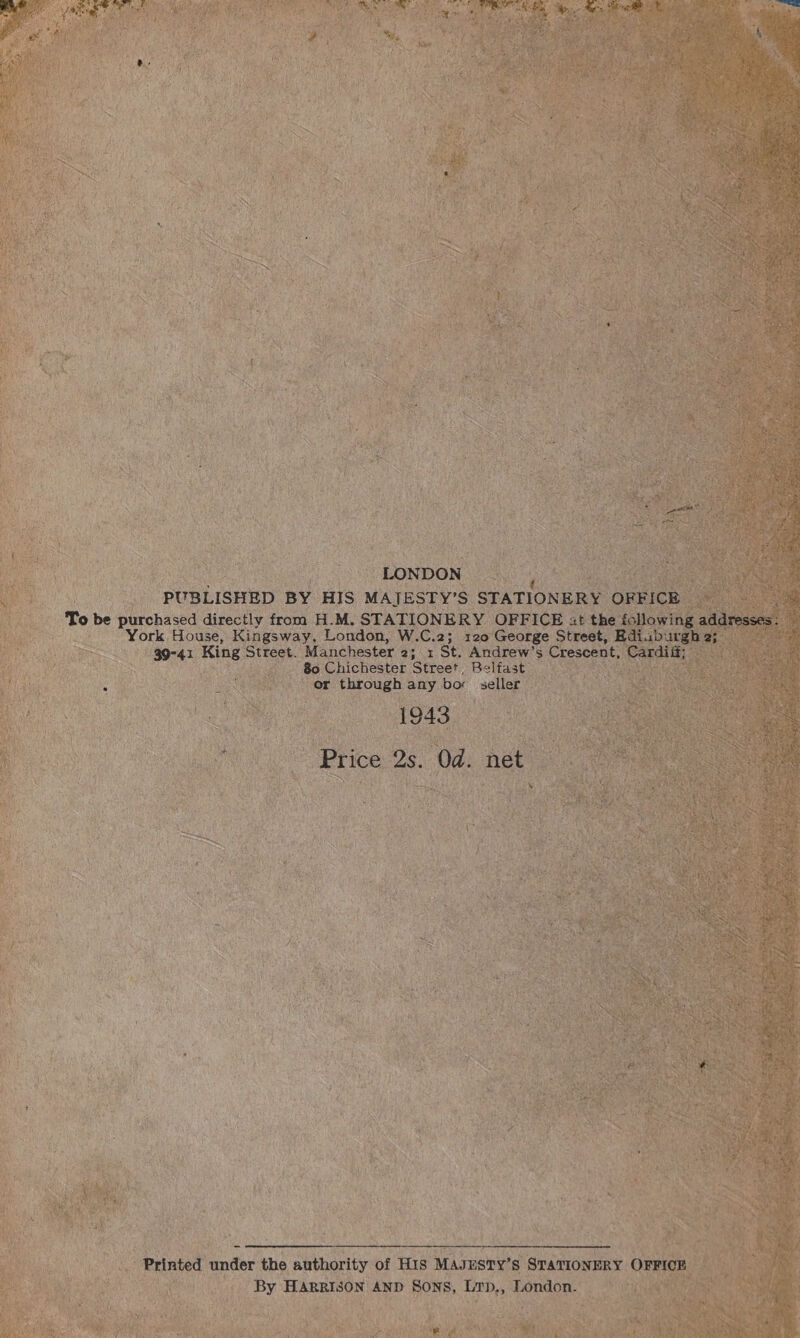 sna LONDON PUBLISHED BY HIS MAIJESTY’S STATIONERY OFFICE To be purchased directly from H.M. STATIONERY OFFICE it the following addresses : York House, Kingsway, London, W.C.2; 120 George Street, Ediab ae 2; 39-41 King Street. Manchester 2; 1 St. Andrew’s Crescent, Cardiit 80 Chichester Street Belfast or through any bor seller 1943 Price 2s. Od. net  Printed under the authority of HIS MAJESTY’s STATIONERY OFFICE By HARRISON AND Sons, Lrp,, London. 