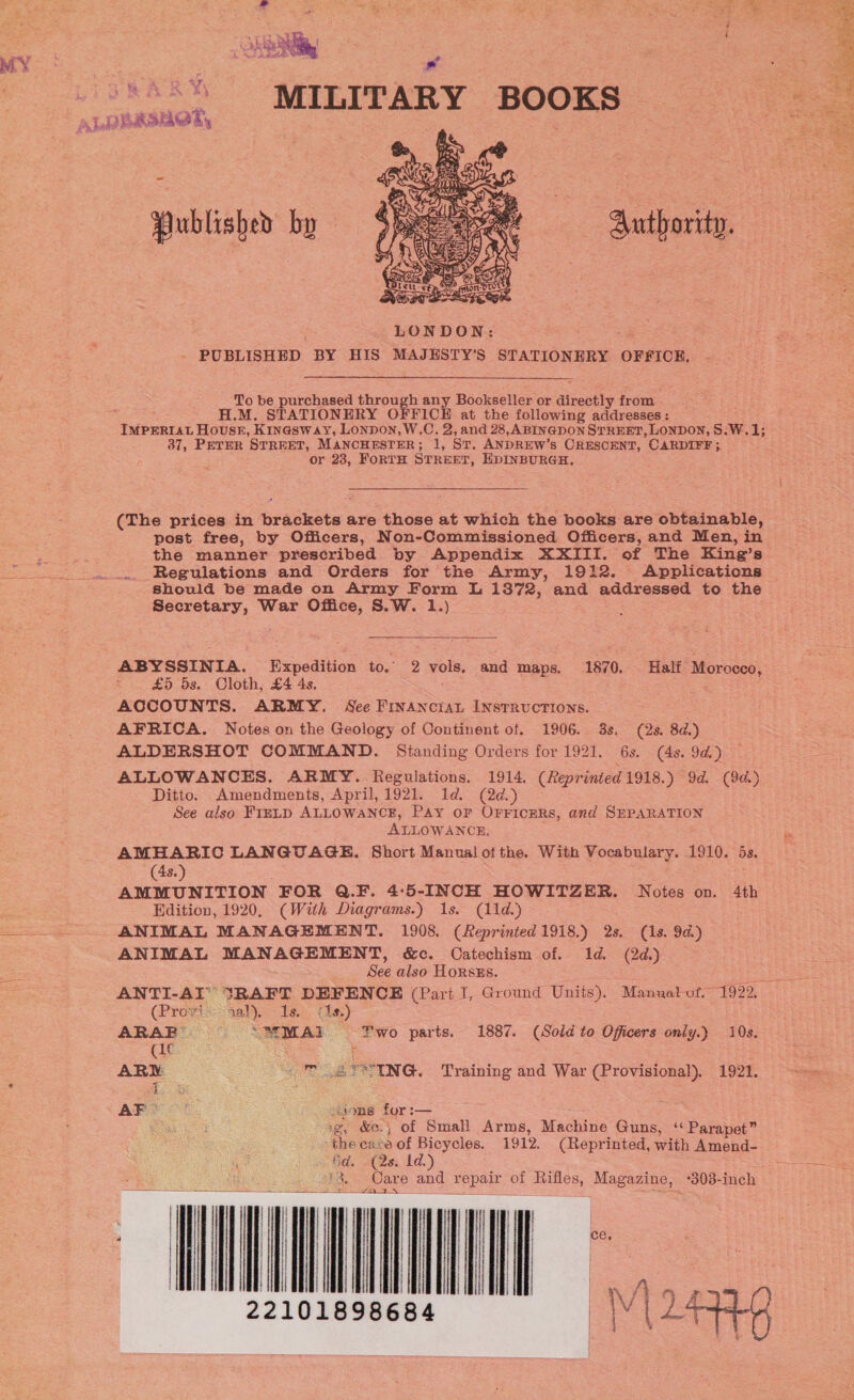 Vicars i a i + I Ans &lt;3 oS MY: ) ve P -o*\% MILITARY BOOKS ds Lal estat. -~ Published by  To be purchased through any Bookseller or alncotly from. H.M. STATIONERY OFFICE at the following addresses: 37, PETER STREET, MANCHESTER; 1, ST. ANDREW’ § CRESCENT, CARDIFF ;. or 23, FoRTH STREET, EDINBURGH. Secretary, War Office, S.W. 1.) £5 5s. Cloth, £4 4s. ACCOUNTS. ARMY. See FInAncrau INstTRvucTIONs. AFRICA. Notes on the Geology of Continent of. 1906. 3s. (2s. 8d.) ALDERSHOT COMMAND. Standing Orders for 1921. 6s. (4s. 9d.) Ditto. Amendments, April, 1921. Id. (2¢.) See also FIELD ALLOWANCE, Pay oF OFfFicEeRs, and SEPARATION ALLOWANCE, (4s.) AMMUNITION FOR Q.F. 4:5-INCH HOWITZER. Notes on. Edition, 1920, (With Diagrams.) 1s. (11d.) ANIMAL MANAGEMENT. 1908. (Reprinted 1918.) 2s. (1s. 9a.) ANIMAL MANAGEMENT, &amp;c. Catechism of.. 1d. (2d.) See also HoRsks. (Provis: sal): Te (1s) Ue ( ARY. | “OT Ue? ING. Training and War (Provisional). 1921. AP ons for :— a stb) Gd. (2s, Id.) aa SS de Ss ieee NU apieieiaens  I i, F | y AV « f . 