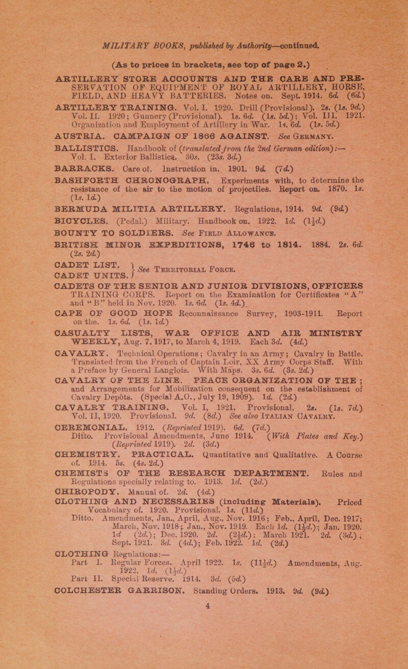    es FIELD, AND HEAVY BATTERIES. gees on. eet : ARTILLERY TRAINING. Vol. I. 1920. Drill ee ee 28. Vol. If. 1920; Gunnery (Provisional). 1s. 6d. (1s. 5d.); Vol. Il. 1921 Organization and Employment of Artillery in War. 1s, 6d. (le. bd.) AUSTRIA. CAMPAIGN OF 1866 AGAINST. See GERMANY. BALLISTICS. Handbook of (translated sAtks the 2nd German edition) :— Vol. I. Exterior Ballistica. 30s. (23s. 3d.) ss BARRACKS. Oare of. Instruction in. 1901. 9d (7d) ? ee ss ss (BASH FORTH CHRONOGRAPH. Experiments with, to determine the __ see resistance of the air to the motion of projectiles. eo Oke? ASTOi Saree ee          Be ala) ee _-—ss«s ss BERMUDA MILITIA ARTILLERY. Regulations, 1914. 9d. (9d) Tee BICYCLES. (Pedal.) Military. Handbook on, 1922. 1d. (13d.) ees se BOUNTY TO SOLDIERS. See Fixip ALLOWANCE. = ae Bia! BRITISH MINOR EXPEDITIONS, 1746 to 1814. 1884, 28.64 = Re (2s. 2d.) ; a s-- CADET LIST, Sea \ See TERRITORIAL FORCE. CADET UNTTS. : + seg gee CADETS OF THE SENIOR AND JUNIOR DIVISIONS, OFFICERS nee TRAINING CORPS. Report on the Examination for Certificates “A” _ cae ss and “B” held in Noy. 1920. 1s. 6d. (1s. 4d.) ae CAPE OF GOOD HOPE Reconnaissance Survey, 1903-1911. aa on the. Ils. 6d. (1s. 1d.) CASUALTY LISTS, WAR OFFICE AND AIR MINISTRY ~ WEEKLY, Aug. 7.1917, to March 4, 1919. Each 3d. (4d.) ae CAVALRY. Technical Operations; Cavalry in an Army; Cavalry in Battle. =e Translated from the French of Captain Loir, XX Army Corps Staff. With - a Preface by General Langlois. With Maps. 3s. 6d. (3s. 2d.) a CAVALRY OF THE LINE. PEACE ORGANIZATION OF THE ; and Arrangements for Mobilization consequent on the establishment of Cavalry Dep6ts. (Special A.O., July 19, 1909). 1d. (2d) CAVALRY TRAINING. Vol. I, 1921. Provisional. 2s. (1s. 7d.) — Vol. 11, 1920. Provisional. 9d. (8d. ) See also ITALIAN CAVALRY. 2 CEREMONIAL, 1912. (Reprinted 1919). Gd. (7d.) pats Ditto. Provisional Amendments, June 1914. (With Plates and Key.) oe (Reprinted 1919). 2d. (3d.) : CHEMISTRY. PRACTICAL. Quantitative and Qualitative. A Course — of. 1914. 5s, (4s. 2d.) = CHEMISTS OF THE RESEARCH DEPARTMENT. Regulations specially relating to. 1913. 1d. (2d.) OHIROPODY. Manualof. 2d. (4a) eee CLOTHING AND NECESSARIES (including Materials). Priced — eee . Vocabulary of. 1920. Provisional. is. (11d) - Sh he Ditto. Amendments, Jan., April, Aug., Nov. 1916; Feb., April, Dec. ieee eS March, Nov. 1918; Jan., Nov. 1919, Each 1d. ‘(gd »); Jan. 1920. 1d (24.); Dec. 1920. 2d. (24d.).; “Marcly 1921. - 2a. Ce Sept. 1921. 3d. (4d.); Feb. 1922. 1d. (2d.) CLOTHING Regulations: — ers Part I. Regular Forces.. April 1922. Is. es Se 1922, ld. (14d. . 2 Part Il. Special Reserve. 1914. 3d. (5d.) COLCHESTER GARRISON. Standing Orders. 1913, 9d. (9d) Report — Rules and   (113d.) Amendments, Aug. = ee 4 | ee 