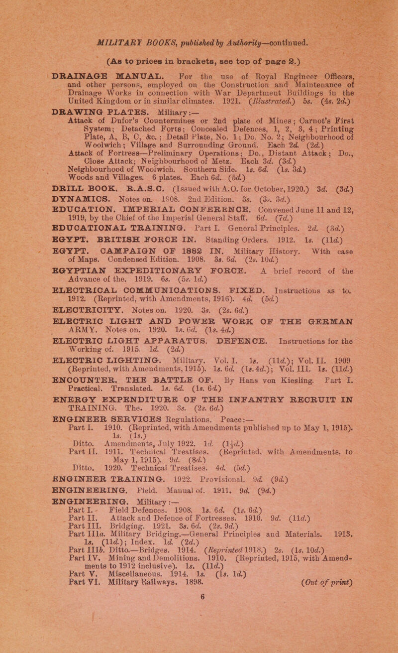  | MILITARY BOOKS, pulsed by Autiority-—eoatnued 2 (As to prices in brackets, 8868 top of page s We “DRAINAGE MANUAL. For the use of Royal Engineer: Se and other persons, employed on the Construction and Maintenance of | Drainage Works in connection with War Department Buildings in the |  DRAWING PLATES. Military :— ; - Attack of Dufor’s Countermines or 2nd bie of Miner: Carnot’s First System; Detached Forts; Concealed Defences, 1, 2, . 4; Printing Plate, A, 1, Oe Detail Plate, No. 1; Do. No. 2s Neighbourhood of Woolwich ; Village and Surrounding Ground. Each 2d. (2d.) Attack of Fortress—Preliminary Operations; Do., Distant Attack; Do., Close Attack; Neighbourhood of Metz. Hach 3d. (3d.)_ - ; Neighbourhood of Woolwich. Southern Side. 1s. 6d. (As. 3a). Woods and Villages. 6 plates. Hach 6d. (5d) DRILL BOOK. B.A.S.C. (Issued with A.O. for October, 1920.) 3d. (3d.) DYNAMICS. Notes on. 1508. 2nd Hdition. 3s. (3s. 3d.) EDUCATION. IMPERIAL CONFERENCE. Convened June 11 and 12, 1919, by the Chief of the Imperial General Staff. 6d. (7d.) - EDUCATIONAL TRAINING. Part I. General Principles. od, (3d.) EGYPT. BRITISH FORCE IN. Standing Orders. 1912. Is. (ld) EGYPT. CAMPAIGN OF 1882 IN. Military History. With case of Maps. Condensed Edition. 1908. 3s, 6d. (2s. 10d.) EGYPTIAN EXPEDITIONARY FORCE. A brief record of the Advance of the. 1919. 6s. (5s. 1d.) : ELECTRICAL COMMUNICATIONS. FIXED. Instructions as to. 1912. (Reprinted, with Amendments, 1916). 4d. (5a) _ ELECTRICITY. Notes on. 1920. 3s. (2s. 6d.) ELECTRIC LIGHT AND POWER WORK OF THE GERMAN ARMY. Notes on. 1920. 1s.6d. (1s. 4d.) ELECTRIC LIGHT APPARATUS. DEFENCE. Instructions for the - Working of. 1915. Id. (2d.) ELECTRIC LIGHTING. Military. Vol. I. Ia. oe Vol. II. 1909 (Reprinted, with Amendments, 1915). 1s. 6d. (1s. 4d.); Vol. IIL. 1s. (il1d.) ENCOUNTER. THE BATTLE OF. By Hans von Kiesling. Part I. Practical. Translated. is. 6d. (1s. 62) ENERGY EXPENDITURE OF THE INFANTRY RECRUIT IN TRAINING. The. 1920. 3s. (2s. 6d.) ENGINEER SERVICES Regulations. Peace:— Part I. 1910. (Reprinted, with Amendments published up to = 1, 1915). © : is- -€is, Ditto. eee July 1922. 1d. (144.) Part II. 1911. Technical ‘Treatises. (Reprinted, with Amendments, to May 1,1915). 9d. (8d.) Ditto. 1920. Technical Treatises. 4d. (5d.) ENGINEER TRAINING. 1922. Provisional. 9d (9d) ENGINEERING. Field. Manualof. 1911. 9d. (9d.) ENGINEERING. Military :— Part I.- Field Defences. 1908. 1s. 6d. (1s. 6d.) _Part II. Attack and Defence of Fortresses. 1910. 9d. (11d,) Part III. Bridging. 1921. 38.6d. (2s. 9d.) Part Illa. Military Bridging.—General Principles and Materials. 1913. 1s, (11d); Index. 1d (2d.) Part IIIb. Ditto. —Bridges. 1914. (eprinted 1918.) 2s. ie 10d.) Part 1V. Mining and Demolitions. 1910. Sa. 1915, with Amend- ments to 1912 inclusive). 1s. (11d.) Part V. Miscellaneous. 1914. 1s. (1s. 1d.) Part VI. Military Railways. 1898. (Out of print)