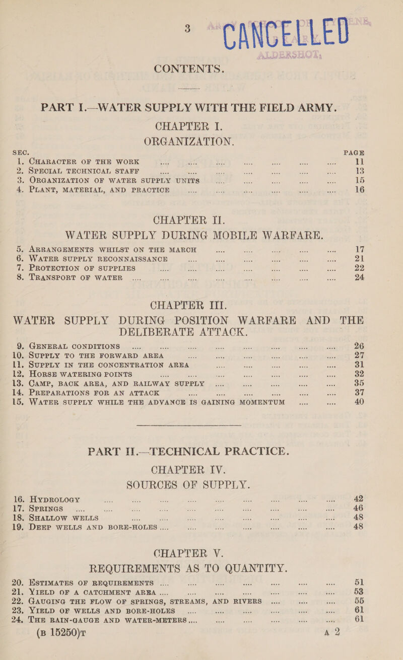 CANCELLED CONTENTS. PART I.—WATER SUPPLY WITH THE FIELD ARMY. CHAPTER I. ORGANIZATION. SEC. PAGE 1. CHARACTER OF THE WORK 3, en 0 oa pte ame Aue 11 2, SPECIAL TECHNICAL STAFF ay ne oe, Ps: =e het 13 3. ORGANIZATION OF WATER SUPPLY UNITS 3% eh Ber ae Sisk 15 4, PLANT, MATERIAL, AND PRACTICE Ae: 5 tive yi on ne 16 CHAPTER II. WATER SUPPLY DURING MOBILE WARFARE. 5. ARRANGEMENTS WHILST ON THE MARCH ss We ae Ses sie A Ai 6. WATER SUPPLY RECONNAISSANCE ee: bas ee oar - ae 21 7. PROTECTION OF SUPPLIES ah wt, ne Lae es. a oie 22 8. TRANSPORT OF WATER .... ee ome ra ae oe cay ae 24. CHAPTER IIT. WATER SUPPLY DURING POSITION WARFARE AND THE DELIBERATH ATTACK. 9, GENERAL CONDITIONS _.... are oe &lt;&lt; i cath as 26 10. SUPPLY TO THE FORWARD AREA ie ee _ wk i ass pay Ll, SUPPLY IN THE CONCENTRATION AREA se ae es ae ae 31 12. HoRSE WATERING POINTS on ie eo a er 32 13. CAMP, BACK AREA, AND RAILWAY SUPPLY Pe sis oie salt om 35 14. PREPARATIONS FOR AN ATTACK Sieg vane 37 15, WATER SUPPLY WHILE THE ADVANOB 18 GAINING MOMENTUM a ae 40 PART IJ.—TECHNICAL PRACTICE. CHAPTER IV. SOURCES OF SUPPLY. 16. HypRoLOGY mde: es ne — Ne aie: ne ms ak 42 17. SPRINGS _.... wy se, ee nti she ae ee sts Ry 46 18. SHALLOW WELLS mi : ie is fis at, Lae, i 48 19. DEEP WELLS AND BORE- HOLES . A LA fo; Ae 5 BMS 48 CHAPTER V. REQUIREMENTS AS TO QUANTITY. 20. ESTIMATES OF REQUIREMENTS .... ae . wy ae oA ae 51 21. YIELD OF A CATCHMENT AREA. Sar ais m: 53 22. GAUGING THE FLOW OF SPRINGS, STREAMS, AND RIVERS tks ihe 3s 55 23, YIELD OF WELLS AND BORE-HOLES _.... ate aes 50 sige ee 61 24, THE RAIN-GAUGE AND WATER-METERS.... fos a ae +. ot 61