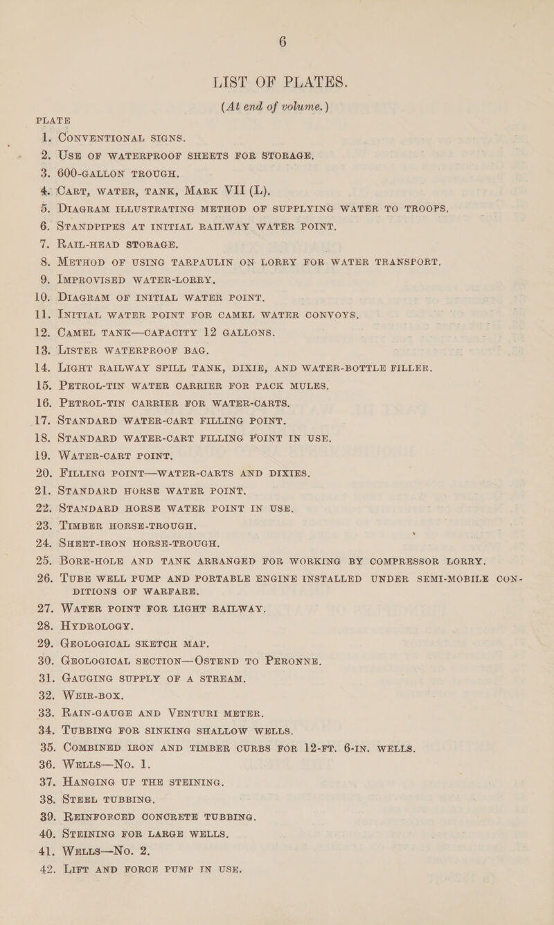 LIST OF PLATES. (At end of volume. ) UP toe a ES eS eS SS 2S oe Of Pe ew eo! See ee 21. 27. 28. 29. 30. 31 32. 33. 34 35. 36. 37. 38 39 40. 41. 42. CONVENTIONAL SIGNS. UsE OF WATERPROOF SHEETS FOR STORAGE, 600-GALLON TROUGH. DIAGRAM ILLUSTRATING METHOD OF SUPPLYING WATER TO TROOPS. STANDPIPES AT INITIAL RAILWAY WATER POINT. RAIL-HEAD STORAGE. METHOD OF USING TARPAULIN ON LORRY FOR WATER TRANSPORT, IMPROVISED WATER-LORRY, DIAGRAM OF INITIAL WATER POINT, INITIAL WATER POINT FOR CAMEL WATER CONVOYS. CAMEL TANK—CAPACITY 12 GALLONS. LISTER WATERPROOF BAG. LIGHT RAILWAY SPILL TANK, DIXIE, AND WATER-BOTTLE FILLER. PETROL-TIN WATER CARRIER FOR PACK MULES. PETROL-TIN CARRIER FOR WATER-CARTS. STANDARD WATER-CART FILLING POINT. STANDARD WATER-CART FILLING POINT IN USE. WATER-CART POINT, FILLING POINT—WATER-CARTS AND DIXIES, STANDARD HOKSE WATER POINT. STANDARD HORSE WATER POINT IN USE. SHEET-IRON HORSE-TROUGH. BORE-HOLE AND TANK ARRANGED FOR WORKING BY COMPRESSOR LORRY. TUBE WELL PUMP AND PORTABLE ENGINE INSTALLED UNDER SEMI-MOBILE CON- DITIONS OF WARFARE. WATER POINT FOR LIGHT RAILWAY. HYDROLOGY. GEOLOGICAL SKETCH MAP. GEOLOGICAL SECTION—OSTEND TO PERONNE. GAUGING SUPPLY OF A STREAM. WEHIR-BOX. RAIN-GAUGE AND VENTURI METER. TUBBING FOR SINKING SHALLOW WELLS. COMBINED IRON AND TIMBER CURBS FOR 12-FT. 6-IN. WELLS. WELLS—No. 1. HANGING UP THE STEINING. STEEL TUBBING. REINFORCED CONCRETE TUBBING. STEINING FOR LARGE WELLS. We.tus—No. 2. LIFT AND FORCE PUMP IN USE,