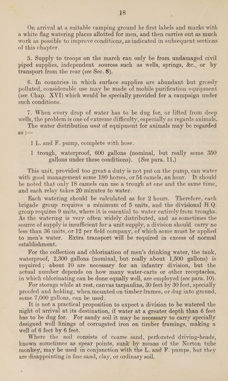 On arrival at a suitable camping ground he first labels and marks with a white flag watering places allotted for men, and then carries out as much work as possible to improve conditions, as indicated in subsequent sections of this chapter. 5. Supply to troops on the march ean only be from undamaged civil piped supplies, independent sources such as wells, springs, &amp;c., or by transport from the rear (see Sec. 8). 6. In countries in which surface supplies are abundant but grossly polluted, considerable use may be made of mobile purification equipment (see Chap. XVI) which would be specially provided for a campaign under such conditions. 7. When every drop of water has to be dug for, or lifted from deep wells, the problem is one of extreme difficulty, especially as regards animals. The water distribution wnit of equipment for animals may be regarded as i— 1 L. and F. pump, complete with hose. 1 trough, waterproof, 600 gallons (nominal, but really some 350 gallons under these conditions). (See para. 11.) This unit, provided too great a duty is not put on the pump, can water with good management some 180 horses, or 54 camels, anhour. It should be noted that only 18 camels can use a trough at one and the same time, and each relay takes 20 minutes to water. Kach watering should be calculated as for 2 hours. Therefore, each brigade group requires a minimum of 5 units, and the divisional H.Q. group requires 9 units, where it is essential to water entirely from troughs. As the watering is very often widely distributed, and as sometimes the source of supply is insufficient for a unit supply, a division should carry no less than 36 units, or 12 per field company, of which some must be applied to men’s water. Extra transport will be required in excess of normal establishment. For the collection and chlorination of men’s drinking water, the tank, waterproof, 2,300 gallons (nominal, but really about 1,500 gallons) is required ; about 10 are necessary for an infantry division, but the actual number depends on how many water-carts or other receptacles, in which chlorinating can be done equally well, are employed (see para. 10). For storage while at rest, canvas tarpaulins, 30 feet by 30 feet, specially proofed and holding, when mounted on timber frames, or dug into ground, some 7,000 gallons, can be used. It is not a practical proposition to expect a division to be watered the night of arrival at its destination, if water at a greater depth than 6 feet has to be dug for. For sandy soil it may be necessary to carry specially designed well linings of corrugated iron on timber framings, making a well of 6 feet by 6 feet. Where the soil consists of coarse sand, perforated driving-heads, known sometimes as spear points, sunk by means of the Norton tube monkey, may be used in conjunction with the L. and F. pumps, but ies are disappointing in fine sand, clay, or ordinary soil.