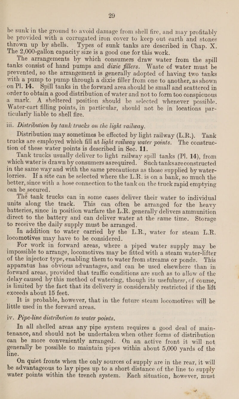 be sunk in the ground to avoid damage from shell fire, and may profitably be provided with a corrugated iron cover to keep out earth and stones thrown up by shells. Types of sunk tanks are described in Chap. X. The 2,000-gallon capacity size is a good one for this work. The arrangements by which consumers draw water from the spill tanks consist of hand pumps and dime fillers. Waste of water must be prevented, so the arrangement is generally adopted of having two tanks with a pump to pump through a dixie filler from one to another, as shown on P]. 14, Spill tanks in the forward area should be small and scattered in order to obtain a good distribution of water and not to form too conspicuous a mark. &lt;A sheltered position should be selected whenever possible. Water-cart filling points, in particular, should not be in locations par- ticularly liable to shell fire. itl. Distribution by tank trucks on the light railway. Distribution may sometimes be effected by light railway (L.R.). Tank trucks are employed which fill at light railway water points. The construc- tion of these water points is described in Sec. 11. Tank trucks usually deliver to light railway spill tanks (Pl. 14), from which water is drawn by consumers asrequired. Such'tanksareconstructed in the same way and with the same precautions as those supplied by water- lorries. Ifa site can be selected where the L.R. is on a bank, so much the better, since with a hose connection to the tank on the truck rapid emptying can be secured. The tank trucks can in some cases deliver their water to individual units along the track. This can often be arranged for the heavy batteries, since in position warfare the L.R. generally delivers ammunition direct to the battery and can deliver water at the came time. Storage to receive the daily supply must be arranged. In addition to water carried by the L.R., water for steam I.R. locomotives may have to be considered. For work in forward areas, where a piped water supply may be impossible to arrange, locomotives may be fitted with a steam water-lifter of the injector type, enabling them to water from streams or ponds. This apparatus has obvious advantages, and can be used elsewhere than in forward areas, provided that traffic conditions are such as to allow of the delay caused by this method of watering, though its usefulness, of course, is limited by the fact that its delivery is considerably restricted if the lift exceeds about 15 feet. | It is probable, however, that in the future steam locomotives will be little used in the forward areas. iv. Pupe-line distribution to water points. In all shelled areas any pipe system requires a good deal of main- tenance, and should not be undertaken when other forms of distribution can be more conveniently arranged. On an active front it will not generally be possible to maintain pipes within about 5,000 yards of the line. , On quiet fronts when the only sources of supply are in the rear, it will be advantageous to lay pipes up to a short distance of the line to supply water points within the trench system. Hach situation, however, must a “coe