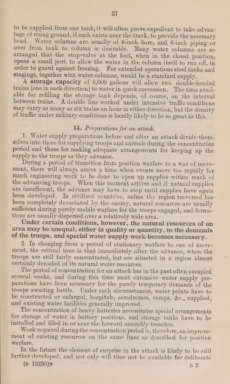 to be supplied from one tank, it will often prove expedient to take advan- tage of rising ground, if such exists near the track, to provide the necessary head. Water columns are usually of 6-inch bore, and 6-inch piping or over from tank to column is desirable. Many water columns are so arranged that the stop-valve at the foot, when in the closed position, opens a small port to allow the water in the column itself to run off, in order to guard against freezing. For extended operations steel tanks and stagings, together with water columns, would be a standard supply. A storage capacity of 6,000 gallons will allow two double-headed trains (one in each direction) to water in quick succession. The time avail- able for refilling the storage tank depends, of course, on the interval between trains. A double line worked under ‘intensive traffic conditions may carry as Many as six trains an hour in either direction, but the density of traffic under military conditions is hardly likely to be so great as this. 14. Preparations for an attack. 1. Water supply preparations before and after an attack divide them- selves into those for supplying troops and animals during the concentration period and those for making adequate arrangements for keeping up the supply to the troops as they advance. During a period of transition from position warfare to a war of move- ment, there will always arrive a time when events move too rapidly for much engineering work to be done to open up supplies within reach of the advancing troops. When this moment arrives and if natural supplies are insufficient, the advance may have to stop until supplies have again been developed. In civilized countries, unless the region traversed has been completely devastated by the enemy, natural resources are usually sufficient during purely mobile warfare for the troops engaged, and forma- tions are usually dispersed over a relatively wide area. Under certain conditions, however, the natural resources of an area may be unequal, either in quality or quantity, to the demands of the troops, and special water supply work becomes necessary. 2. In changing from a period of stationary warfare to one of move- ment, the critical time is that immediately after the advance, when the troops are still fairly concentrated, but are situated in a region almost certainly denuded of its natural water resources. The period of concentration for an attack has in the past often occupied several weeks, and during this time most extensive water supply pre- parations have been necessary for the purely temporary demands of the troops awaiting battle. Under such circumstances, water points have to be constructed or enlarged, hospitals, aerodromes, camps, &amp;c., supplied, and existing water facilities generally improved. The concentration of heavy batteries necessitates special arrangements for storage of water in battery positions, and storage tanks have to be installed and filled in or near the forward assembly trenches. Work required during the concentration period is, therefore, an improve- ment of existing resources on the same lines as described for position warfare. In the future the element of surprise in the attack is likely to be still further developed, and not only will time not be available for deliberate
