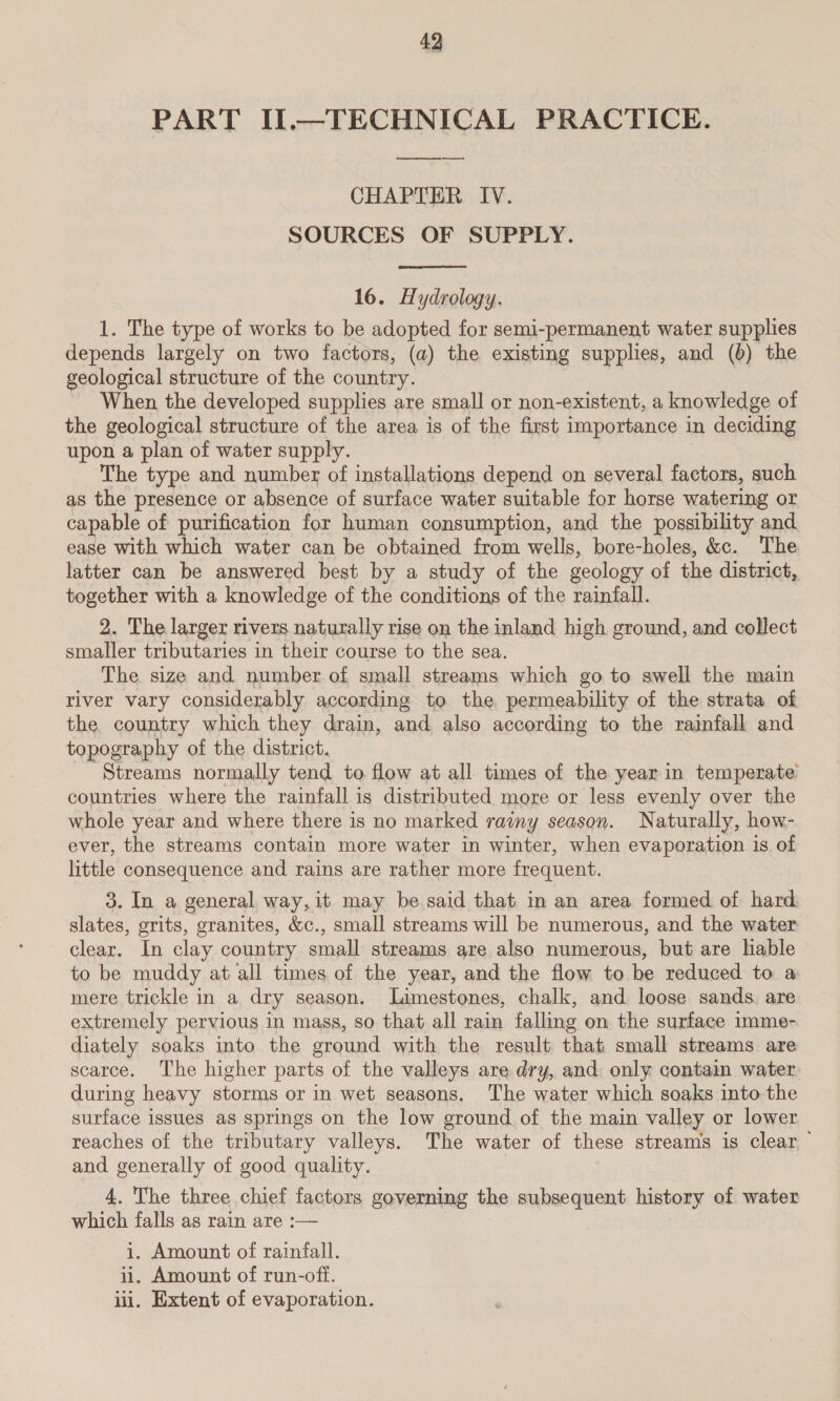 PART II.—TECHNICAL PRACTICE. CHAPTER IV. SOURCES OF SUPPLY.  16. Hydrology. 1. The type of works to be adopted for semi-permanent water supplies depends largely on two factors, (a) the existing supplies, and (6) the geological structure of the country. When the developed supplies are small or non-existent, a knowledge of the geological structure of the area is of the first importance in deciding upon a plan of water supply. The type and number of installations depend on several factors, such as the presence or absence of surface water suitable for horse watering or capable of purification for human consumption, and the possibility and ease with which water can be obtained from wells, bore-holes, &amp;c. The latter can be answered best by a study of the geology of the district, together with a knowledge of the conditions of the rainfall. 2. The larger rivers naturally rise on the inland high ground, and collect smaller tributaries in their course to the sea. The. size and number of small streams which go to swell the main river vary considerably according to the permeability of the strata of the country which they drain, and also according to the rainfall and topography of the district. Streams normally tend to flow at all times of the year in temperate’ countries where the rainfall is distributed more or less evenly over the whole year and where there is no marked rainy season. Naturally, how- ever, the streams contain more water in winter, when evaporation is of little consequence and rains are rather more frequent. 3. In a general way, it may be said that in an area formed of hard slates, grits, granites, &amp;c., small streams will be numerous, and the water clear. In clay country small streams are also numerous, but are hable to be muddy at all times of the year, and the flow to be reduced to a mere trickle in a dry season. Limestones, chalk, and loose sands. are extremely pervious in mags, so that all rain falling on the surface imme- diately soaks into the ground with the result that small streams are scarce. The higher parts of the valleys are dry, and: only contain water during heavy storms or in wet seasons, The water which soaks into the surface issues as springs on the low ground of the main valley or lower reaches of the tributary valleys. The water of these streams is clear and generally of good quality. 4. The three chief factors governing the subsequent history of water which falls as rain are :— i. Amount of rainfall. ii. Amount of run-oft. iii. Extent of evaporation.