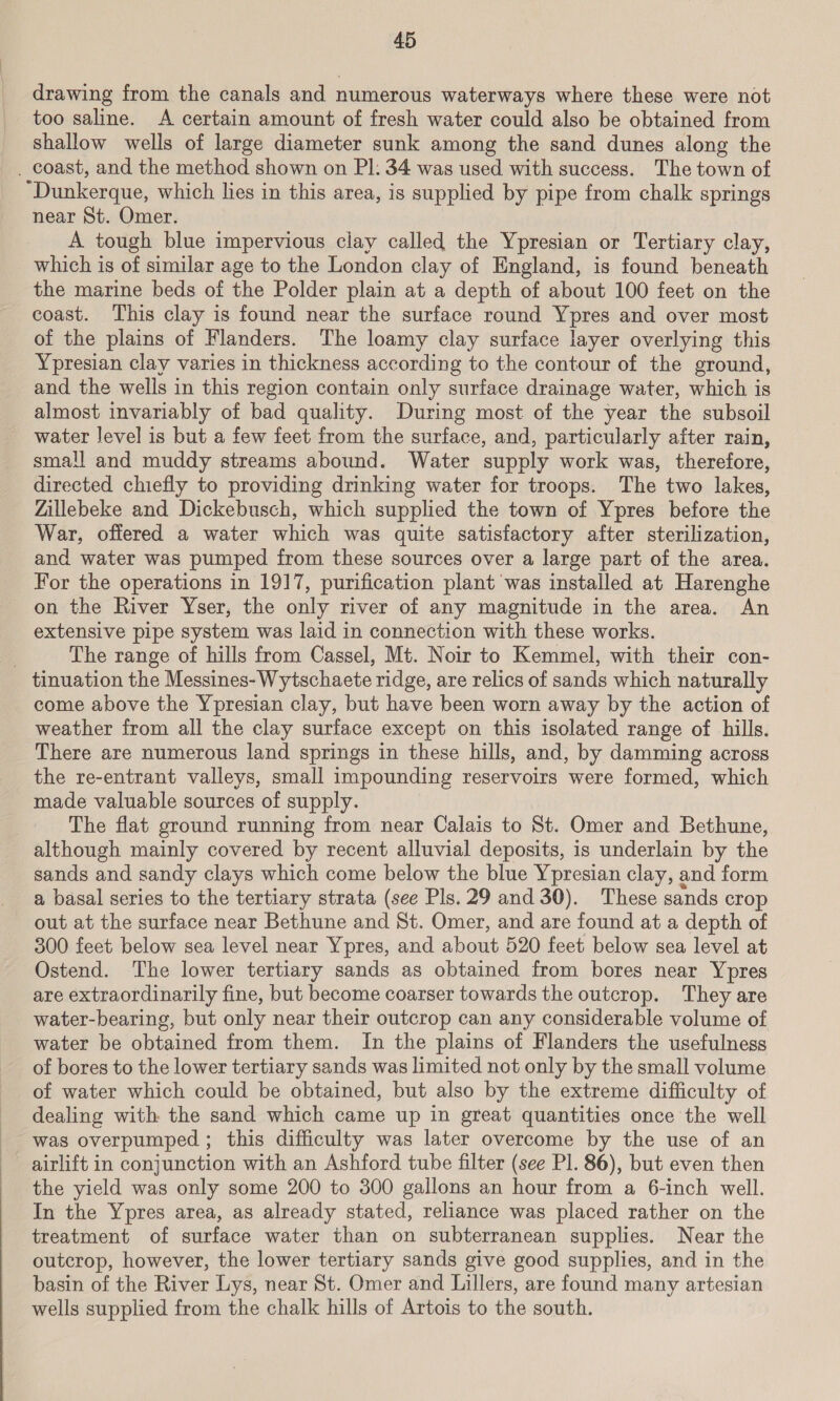 drawing from the canals and numerous waterways where these were not too saline. A certain amount of fresh water could also be obtained from shallow wells of large diameter sunk among the sand dunes along the _ coast, and the method shown on PI: 34 was used with success. The town of “Dunkerque, which hes in this area, is supplied by pipe from chalk springs near St. Omer. A tough blue impervious clay called the Ypresian or Tertiary clay, which is of similar age to the London clay of England, is found beneath the marine beds of the Polder plain at a depth of about 100 feet on the coast. This clay is found near the surface round Ypres and over most of the plains of Flanders. The loamy clay surface layer overlying this Ypresian clay varies in thickness according to the contour of the ground, and the wells in this region contain only surface drainage water, which is almost invariably of bad quality. During most of the year the subsoil water level is but a few feet from the surface, and, particularly after rain, small and muddy streams abound. Water supply work was, therefore, directed chiefly to providing drinking water for troops. The two lakes, Zillebeke and Dickebusch, which supplied the town of Ypres before the War, offered a water which was quite satisfactory after sterilization, and water was pumped from these sources over a large part of the area. For the operations in 1917, purification plant was installed at Harenghe on the River Yser, the only river of any magnitude in the area. An extensive pipe system was laid in connection with these works. The range of hills from Cassel, Mt. Noir to Kemmel, with their con- tinuation the Messines- Wytschaete ridge, are relics of sands which naturally come above the Ypresian clay, but have been worn away by the action of weather from all the clay surface except on this isolated range of hills. There are numerous land springs in these hills, and, by damming across the re-entrant valleys, small impounding reservoirs were formed, which made valuable sources of supply. The flat ground running from near Calais to St. Omer and Bethune, although mainly covered by recent alluvial deposits, is underlain by the sands and sandy clays which come below the blue Ypresian clay, and form a basal series to the tertiary strata (see Pls. 29 and 30). These sands crop out at the surface near Bethune and St. Omer, and are found at a depth of 300 feet below sea level near Ypres, and about 520 feet below sea level at Ostend. The lower tertiary sands as obtained from bores near Ypres are extraordinarily fine, but become coarser towards the outcrop. They are water-bearing, but only near their outcrop can any considerable volume of water be obtained from them. In the plains of Flanders the usefulness of bores to the lower tertiary sands was limited not only by the small volume of water which could be obtained, but also by the extreme difficulty of dealing with the sand which came up in great quantities once the well was overpumped ; this difficulty was later overcome by the use of an airlift in conjunction with an Ashford tube filter (see Pl. 86), but even then the yield was only some 200 to 300 gallons an hour from a 6-inch well. In the Ypres area, as already stated, reliance was placed rather on the treatment of surface water than on subterranean supplies. Near the outcrop, however, the lower tertiary sands give good supplies, and in the basin of the River Lys, near St. Omer and Lillers, are found many artesian wells supplied from the chalk hills of Artois to the south.