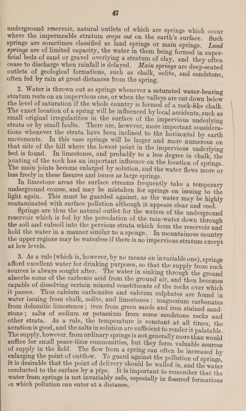 | | 47 underground reservoir, natural outlets of which are Springs which occur where the impermeable stratum crops out on the earth’s surface. Such springs are sometimes classified as land springs or main springs. Land springs are of limited capacity, the water in them being formed in super- ficial beds of sand or gravel overlying a stratum of clay, and they often cease to discharge when rainfall is delayed. Main springs are deep-seated outlets of geological formations, such as chalk, oolite, and sandstone, often fed by rain at great distances from the spring. 2. Water is thrown out as springs whenever a saturated water-bearing stratum rests on an impervious one, or when the valleys are cut down below the level of saturation if the whole country is formed of a rock-kke chalk. The exact location of a spring will be influenced by local accidents, such as small original irregularities in the surface of the impervious underlying strata or by small faults. There are, however, more important considera- tions whenever the strata have been inclined to the horizontal by earth movements. In this case springs will be larger and more numerous on that side of the hill where the lowest point in the impervious underlying bed is found. In limestones, and probably to a less degree in chalk, the jointing of the rock has an important influence on the location of springs. The main joints become enlarged by solution, and the water flows more or less freely in these fissures and issues as large springs. In limestone areas the surface streams frequently take a temporary underground course, and may be mistaken for springs on issuing to the light again. This must be guarded against, as the water may be highly contaminated with surface pollution although it appears clear and cool. Springs are thus the natural outlet for the waters of the underground reservoir which is fed by the percolation of the rain-water down through the soil and subsoil into the pervious strata which form the reservoir and hold the water in a manner similar to a sponge. In mountainous country the upper regions may be waterless if there is no impervious stratum except at low levels. 3. As a rule (which is, however, by no means an invariable one), springs afford excellent water for drinking purposes, so that the supply from such sources is always sought after. The water in sinking through the ground absorbs some of the carbonic acid from the ground air, and then becomes capable of dissolving certain mineral constituents of the rocks over which it passes. Thus calcium carbonates and calcium sulphates are found in water issuing from chalk, oolite, and limestones; magnesium carbonates from dolomitic limestones ; iron from green sands and iron stained sand- stone; salts of sodium or potassium from some sandstone rocks and other strata. As a rule, the temperature is constant at all times, the aeration is good, and the salts in solution are sufficient to render it palatable. The supply, however, from ordinary springs is not generally morethan would suffice for small peace-time communities, but they form valuable sources of supply in the field. The flow from a spring can often be increased by enlarging the point of outflow. To guard against the pollution of springs,, it is desirable that the point of delivery should be walled in, and the water conducted to the surface by a pipe. It is important to remember that the water from springs is not invariably safe, especially in fissured formations 1n which pollution can enter at a distance.