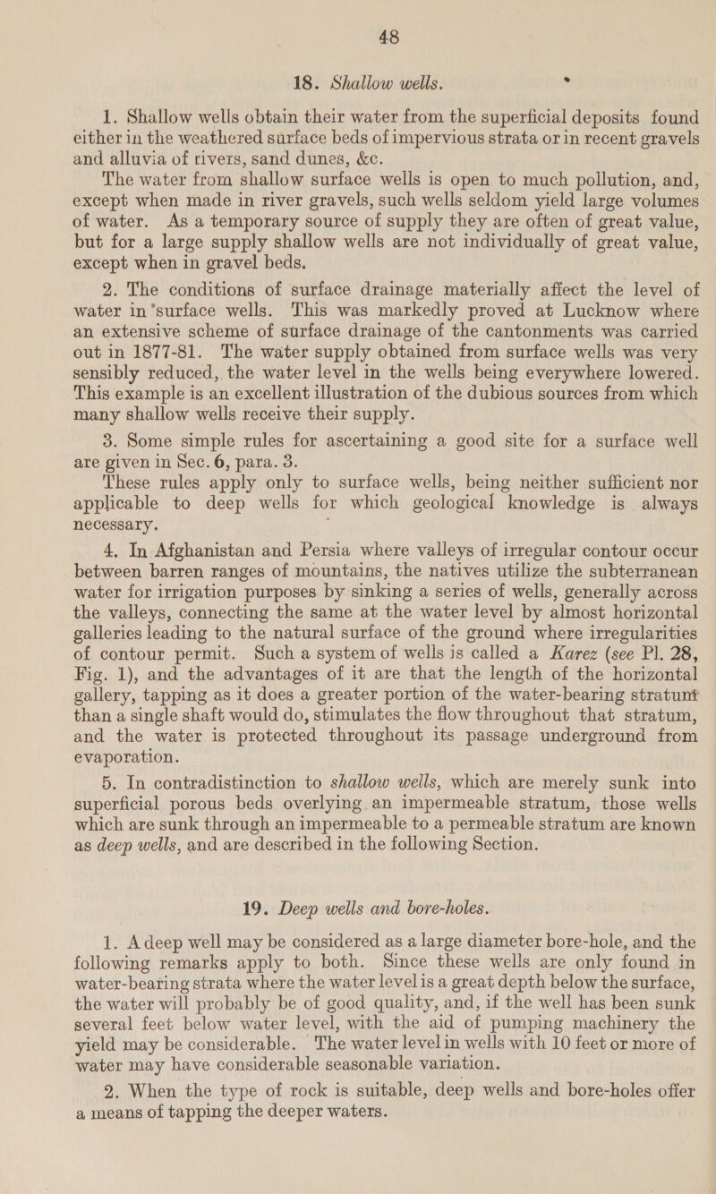 18. Shallow wells. * 1. Shallow wells obtain their water from the superficial deposits found either in the weathered surface beds of impervious strata or in recent gravels and alluvia of rivers, sand dunes, &amp;c. The water from shallow surface wells is open to much pollution, and, except when made in river gravels, such wells seldom yield large volumes of water. As a temporary source of supply they are often of great value, but for a large supply shallow wells are not individually of great value, except when in gravel beds. 2. The conditions of surface drainage materially affect the level of water in’surface wells. This was markedly proved at Lucknow where an extensive scheme of surface drainage of the cantonments was carried out in 1877-81. The water supply obtained from surface wells was very sensibly reduced, the water level in the wells being everywhere lowered. This example is an excellent illustration of the dubious sources from which many shallow wells receive their supply. 3. Some simple rules for ascertaining a good site for a surface well are given in Sec. 6, para. 3. These rules apply only to surface wells, being neither sufficient nor applicable to deep wells for which geological knowledge is always necessary. ; 4, In Afghanistan and Persia where valleys of irregular contour occur between barren ranges of mountains, the natives utilize the subterranean water for irrigation purposes by sinking a series of wells, generally across the valleys, connecting the same at the water level by almost horizontal galleries leading to the natural surface of the ground where irregularities of contour permit. Such a system of wells is called a Karez (see Pl. 28, Fig. 1), and the advantages of it are that the length of the horizontal gallery, tapping as it does a greater portion of the water-bearing stratunt than a single shaft would do, stimulates the flow throughout that stratum, and the water is protected throughout its passage underground from evaporation. | 5. In contradistinction to shallow wells, which are merely sunk into superficial porous beds overlying an impermeable stratum, those wells which are sunk through an impermeable to a permeable stratum are known as deep wells, and are described in the following Section. 19. Deep wells and bore-holes. 1. Adeep well may be considered as a large diameter bore-hole, and the following remarks apply to both. Since these wells are only found in water-bearing strata where the water level is a great depth below the surface, the water will probably be of good quality, and, if the well has been sunk several feet below water level, with the aid of pumping machinery the yield may be considerable. ~The water level in wells with 10 feet or more of water may have considerable seasonable variation. 2. When the type of rock is suitable, deep wells and bore-holes offer a means of tapping the deeper waters.