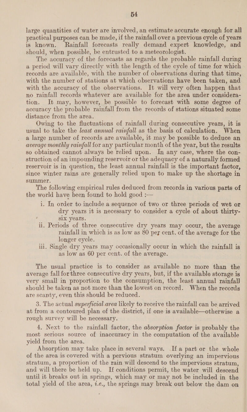 54: large quantities of water are involved, an estimate accurate enough for all practical purposes can be made, if the rainfall over a previous cycle of years is known. Rainfall forecasts really demand expert knowledge, and should, when possible, be entrusted to a meteorologist. The accuracy of the forecasts as regards the probable rainfall during a period will vary directly with the length of the cycle of time for which records are available, with the number of observations during that time, with the number of stations at which observations have been taken, and with the accuracy of the observations. It will very often happen that no rainfall records whatever are available for the area under considera- tion. It may, however, be possible to forecast with some degree of accuracy the probable rainfall from the records of stations situated some distance from the area. Owing to the fluctuations of rainfall during consecutive years, it is usual to take the least annual rainfall as the basis of calculation. When a large number of records are available, it may be possible to deduce an average monthly rainfall for any particular month of the year, but the results so obtained cannot always be relied upon. In any case, where the con- struction of an impounding reservoir or the adequacy of a naturally formed reservoir is in question, the least annual rainfall is the important factor, since winter rains are generally relied upon to make up the shortage in summer. The following empirical rules deduced from records in various parts of the world have been found to hold good :— i. In order to include a sequence of two or three periods of wet or dry years it is necessary to consider a cycle of about thirty- six years. ii. Periods of three consecutive dry years may occur, the average rainfall in which is as low as 80 per cent. of the average for the longer cycle. iii. Single dry years may occasionally occur in which the rainfall is as low as 60 per cent. of the average. The usual practice is to consider as available no more than the average fall for three consecutive dry years, but, if the available storage is very small in proportion to the consumption, the least annual rainfall should be taken as not more than the lowest on record. When the records are scanty, even this should be reduced. 3. The actual superficial .area likely to receive the rainfall can be arrived at from a contoured plan of the district, if one is available—otherwise a rough survey will be necessary. 4, Next to the rainfall factor, the absorption factor is probably the most serious source of inaccuracy in the computation of the available yield from the area. Absorption may take place in several ways. If a part or the whole of the area is covered with a pervious stratum overlying an impervious stratum, a proportion of the rain will descend to the impervious stratum, and will there be held up. If conditions permit, the water will descend until it breaks out in springs, which may or may not be included in the total yield of the area, 7.e., the springs may break out below the dam on