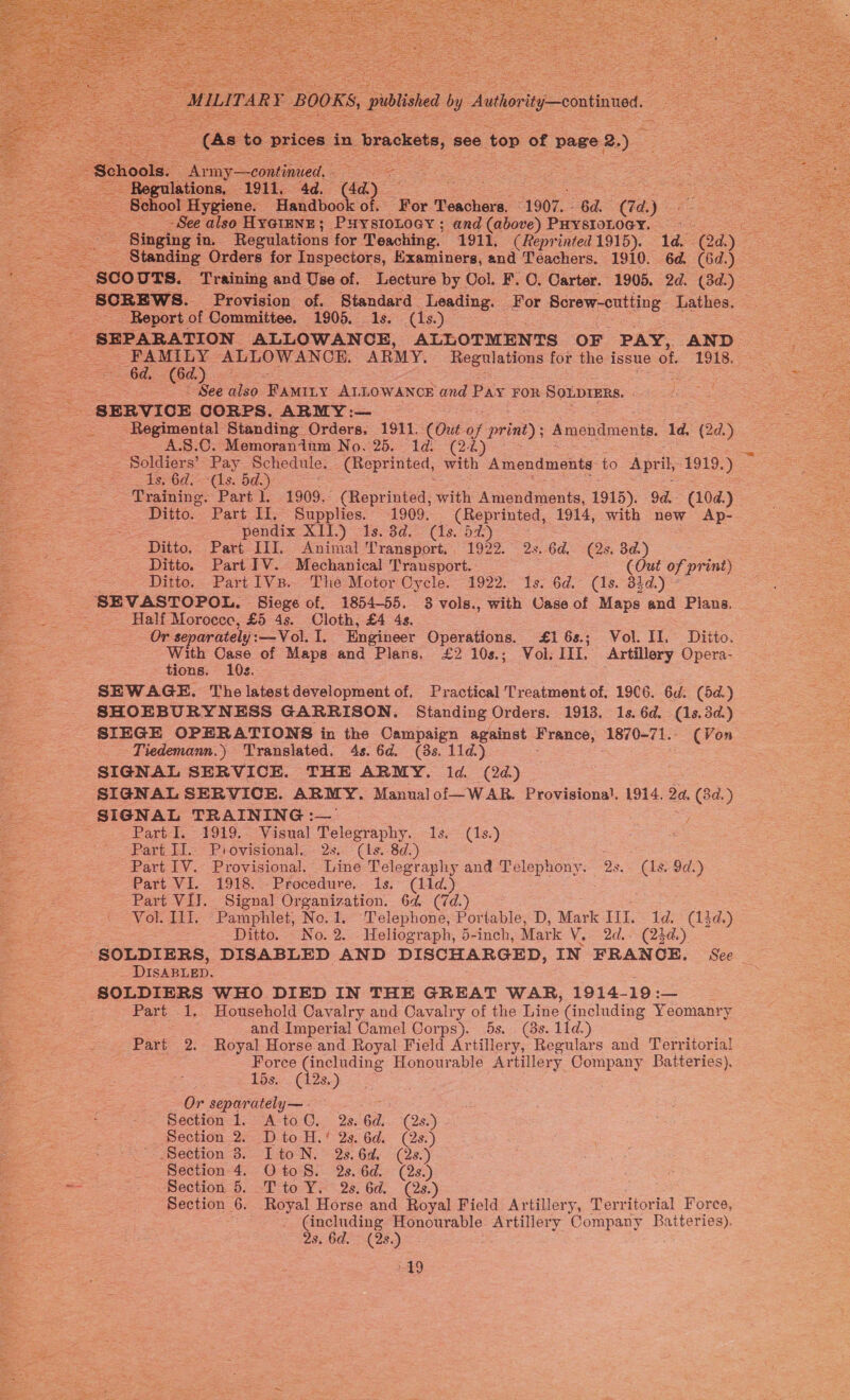     MILITAR °Y BOOKS, published iy Autiorty-continted.   (as aes prices. in. . brackets, see ‘top of page 2. ols. Ay my—continued. ae  -See also HYGIENE; PHYSIOLOGY ; and (above) PHYSIOLOGY. — - SCREWS. Provision of. Standard Leading. For plies ary Lathes. - Report of Committee. 1905. 1s. (1s.) SEPARATION ALLOWANCE, ALLOTMENTS OF PAY, AND : | FAMILY ALLOWANCE. ARMY. Regulations for the issue of. T9i§.2% Ss 6d. le yes See also Tuer y ALLOWANCE and Pay FOR SoLpIERs. | J: Regimental Standing Orders. 1911. (Out oe print); Amendments. Id. (2d.) A.S.0. Memoranium No. 25, 1d. (22) =~ Soldiers’ ~Pay- Schedule. (Reprinted, with Amendments to April, 1919.) 406d =(1s. bd: - Training. Part 1. 1909.° (Reprinted, with Acawats, 1915). 9d. oe Ditto. Part Il, Supplies. 1909. (Reprinted, 1914, with new Ap- ; ‘pendix XII.) Is. 3d. (1s. 5%) Ditto. Part III. Animal Transport. 1922. 2s. 6d. (2s. 3d.) : Ditto. Part ITV. Mechanical Transport. (Out of print) Ditto. Part 1VsB.. The Motor Cycle. 1922. 1s. 6d. (1s. 33d.) ° SEVASTOPOL, Siege of. 1854-55. 3 vols., with Case of Maps and Plans. Half Morocee, £5 4s. Cloth, £4 4s. : Or separately : —Vol. 1. Engineer Operations. £16s.; Vol. II. Ditto. With Case of Maps and Plans. £2 10s.; Vol: III. Artillery Opera- tions. 10s. : SEWAGE. The latest development of. Practical Treatment of, 19C6. 6d. (5d.) SIEGE OPERATIONS in the Sup se against France, 1870-71. (Von _ Tiedemann.) Translated. 4s. 6d. (3s. 11d.) SIGNAL SERVICE. THE ARMY. ld. (2d) SIGNAL SERVICE. ARMY. Manualof—WAR. Provisional. 1914. 2a. (8d. ) Part I. 1919. Visual Telegraphy. 1s. (1s.) Part II. Piovisional. 2s. (1s. 8d.) Part IV. Provisional.’ Line Telegraphy and Telephony. 2s. (1s. 9d.) Part VI, 1918. ~ Procedure. 1s. (11d.) Part VI. Signal Organization. 64. (7d.) _ Vol. 11]. Pamphlet, No.1. Telephone, Portable, D, Mark III. 1d. (14d.) Ditto. No.2. Heliograph, 5-inch, Mark V, 2d. (23d.) DISABLED. SOLDIERS WHO DIED IN THE GREAT WAR, 1914- 19: _ Part 1. ‘Household Cavalry and Cavalry of the Line (including Yeomanry and Imperial Camel Corps). 5s. (8s. 11d.) Part 2. Royal Horse and Royal Field Artillery, Regulars and Territorial Force (including Honourable Artillery Company Batteries). 15s. (12s.) Or separately — : Section 1. A to@. 2s. 6d. (2s.) Section 8. ItoN. 2s.6d. (2s.) Section 4. Oto 8. 2s. 6d. (2s.) Section 6. T to Y. 2s. 6d. (2s.) Section 6. Royal Horse and Royal Field Artillery, Territor ial Force, (including Honourable Artiliery Company Batteries). Qs. 6d. (28. ho 