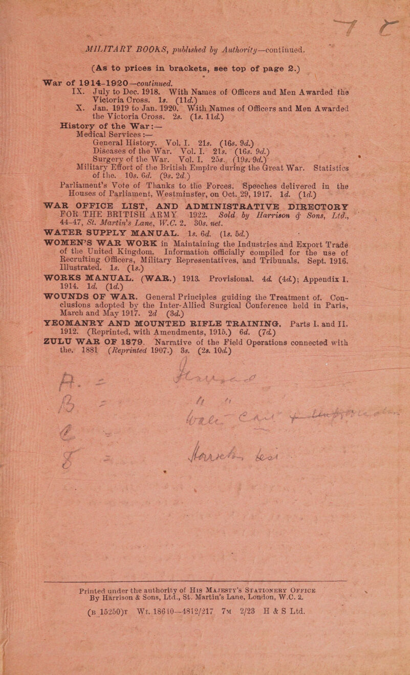  ae, Y MILITARY VOR) published by Authorit, y—éontitinall, oad to prices in brackets, see top of page 2.) _ eae of 19 14-1920 continued. IX. July to Dec. 1918. With Names of Officers and Men Awarded the - Victoria Cross. 1s. (11d. X. Jan. 1919 to Jan. 1920. ith Names of Officers and Mes Avarded the Victoria Cross. 2s. (1s. 11d.) History of the War:— | Medical Services :-— General History. Vol. I. 21s. (168, 9d.) Diseases of the War. Vol. I. 21s. ° (16s. 9d.) | = Surgery of the War. Vol. I. . 28s. (19s. 9d.) So Sag Soi Se : Military Effort of the British Empire duri ing the Great War. Statistics £ epee of the. 10s. 6d. (9s. 2d.) : -Parliament’s Vote of Thanks to the Forces. Speeches delivered in the _ Houses of Parliament, Westminster, on Oct..29,1917. 1d. (1d.) WAR OFFICE LIST, AND ADMINISTRATIVE DIRECTORY | 2 &gt; BOR; THE BRITISH ARMY. 1922. Sold. by Harrison ¢ sou, ae, te tees se ep SAAT, SE Martin's Lane, W.C.2. 80s. net. ee WATER SUPPLY MANUAL. 1s. 6d. (1s. 5d.) WOMEN’S WAR WORK in Maintaining the Industries and eport Trade. of the United Kingdom, Information officially compiled for the use of Recruiting Officers, Military epee aoe and oes Sept. 1916. Iilustrated. 1s. (1s.) ‘WORKS MANUAL. (WAR.) 1913. Provisions. a (4d); Appendix I. | 1914. 1d. (1d) ee) : fee WOUNDS OF WAR. General Principles guiding the Treatment of. Con- clusions adopted by the Inter-Allied Surgical Conference held in Paris, = — 4 March and May 1917. 2d (8d.) YEOMANRY AND MOUNTED RIFLE TRAINING. Baris I. and II, r 1912. (Reprinted, with Amendments, 1915.) 6d. (7d) ZULU WAR OF 1879. Narrative of the Field Operations connected with the. 1881 (Reprinted ieee) 8s. (2s. 10d.)  fooh oa Ses &gt; o f fa -, ; ‘sg od Y Z + Pee tf { foe oo ; i : 74 (f.. Es ee saat ka j \e Lan} Aae ha i 2 2 Printed under the authority of His MasEesry’s STATIONERY OFFICE ~ &gt; By Harrison &amp; Sons, Ltd., St. Martin’s Lane, London, W.C. 2. —