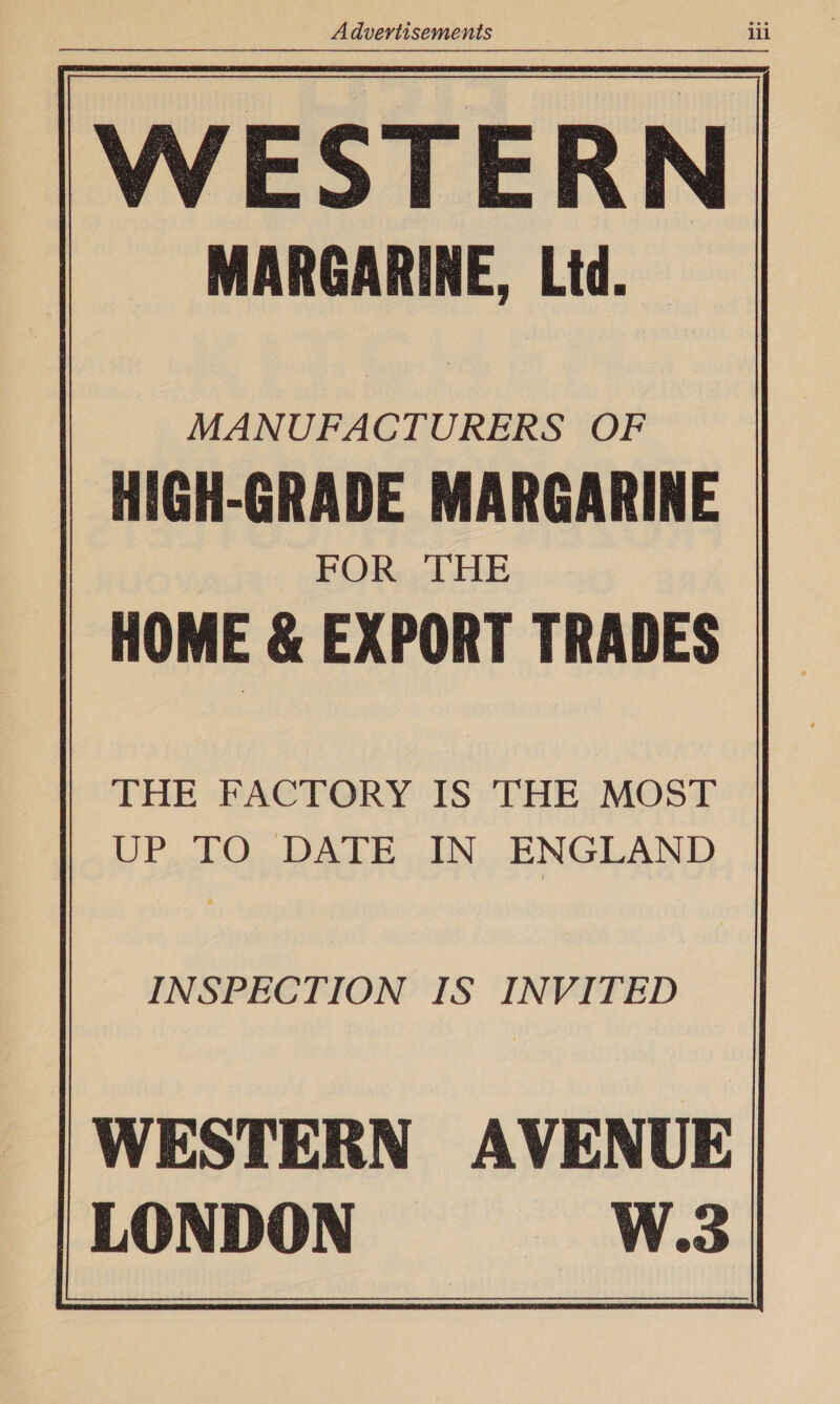 WESTERN | MARGARINE, Ltd. MANUFACTURERS OF HIGH-GRADE MARGARINE FOR THE | HOME &amp; EXPORT TRADES THE FACTORY IS THE MOST UP, .TO, DATE IN. ENGLAND INSPECTION IS INVITED WESTERN AVENUE | LONDON W.3