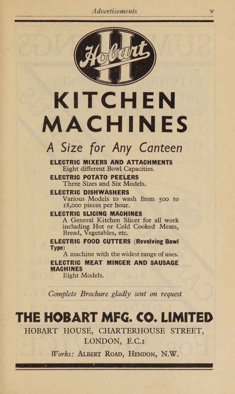 I&lt;     as KITCHEN MACHINES A Size for Any Canteen ELECTRIC MIXERS AND ATTACHMENTS Eight different Bowl Capacities. ELECTRIC POTATO PEELERS Three Sizes and Six Models. ELECTRIC DISHWASHERS Various Models to wash from 500 to 18,000 pieces per hour. ELECTRIC SLICING MACHINES A General Kitchen Slicer for all work including Hot or Cold Cooked Meats, Bread, Vegetables, etc. ELECTRIC FOOD CUTTERS (Revolving Bowl Type) : A machine with the widest range of uses. ELECTRIC MEAT MINCER AND SAUSAGE MACHINES Eight Models. Complete Brochure gladly sent on request THE HOBART MFG. CO. LIMITED HOBART HOUSE, CHARTERHOUSE STREET, LONDON, E.C.1 Works: ALBERT ROAD, HENDON, N.W. 7 