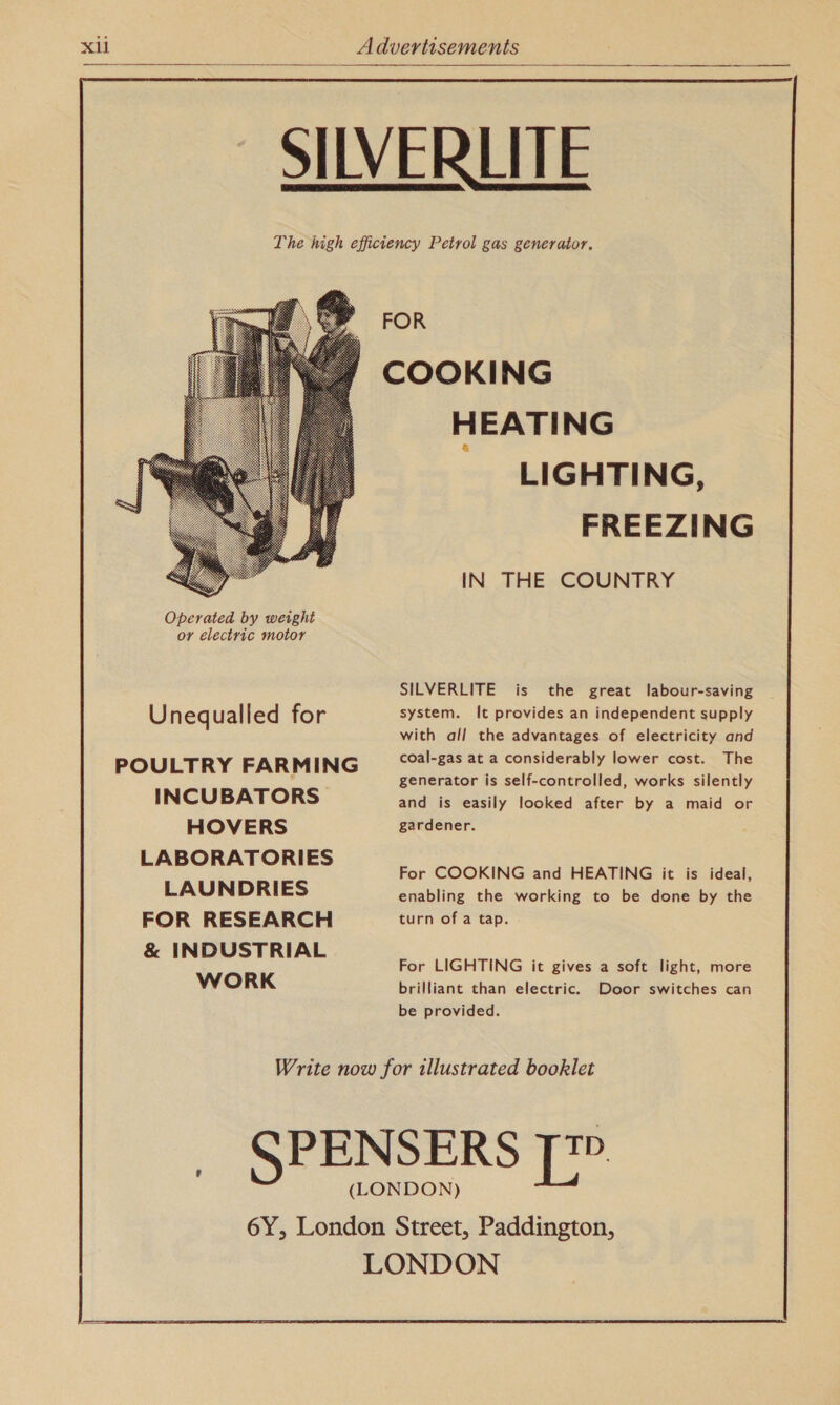    SIVERLITE The high efficiency Petrol gas generator. FOR COOKING HEATING LIGHTING, FREEZING IN THE COUNTRY  SILVERLITE is the great labour-saving Uneq ualled for system. It provides an independent supply with all the advantages of electricity and POULTRY FARMING coal-gas at a considerably lower cost. The generator is self-controlled, works silently INCUBATORS and is easily looked after by a maid or HOVERS gardener. LABORATORIES For COOKING and HEATING it is ideal, LAUNDRIES enabling the working to be done by the FOR RESEARCH turn of a tap. &amp; INDUSTRIAL aay For LIGHTING it gives a soft light, more WORK brilliant than electric. Door switches can be provided. Write now for illustrated booklet _ SPENSERS | (LONDON) 6Y, London Street, Paddington, LONDON 