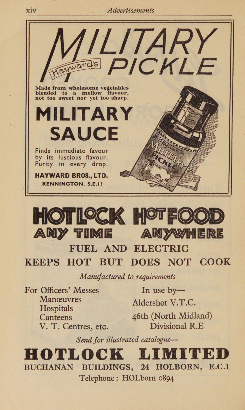 MILITARY e== PICKLE — Made from wholesome vegetables blended to a mellow flavour, not too sweet nor yet too sharp. MILITARY SAUCE Finds immediate favour by its luscious flavour. Purity in every drop. HAYWARD BROS., LTD. KENNINGTON, S.E.i! HOTLOCK H°&amp;TFOOD ANY TIME AN WYHERE FUEL AND ELECTRIC KEEPS HOT BUT DOES NOT COOK Manufactured to requirements    For Officers’ Messes In use by— ds oat Aldershot V.T.C. Hospitals Canteens 46th (North Midland) V. T. Centres, etc. Divisional R.E. Send for illustrated catalogue— HOTLOCK LIMITED BUCHANAN BUILDINGS, 24 HOLBORN, E.C.1 Telephone: HOLborn 0894