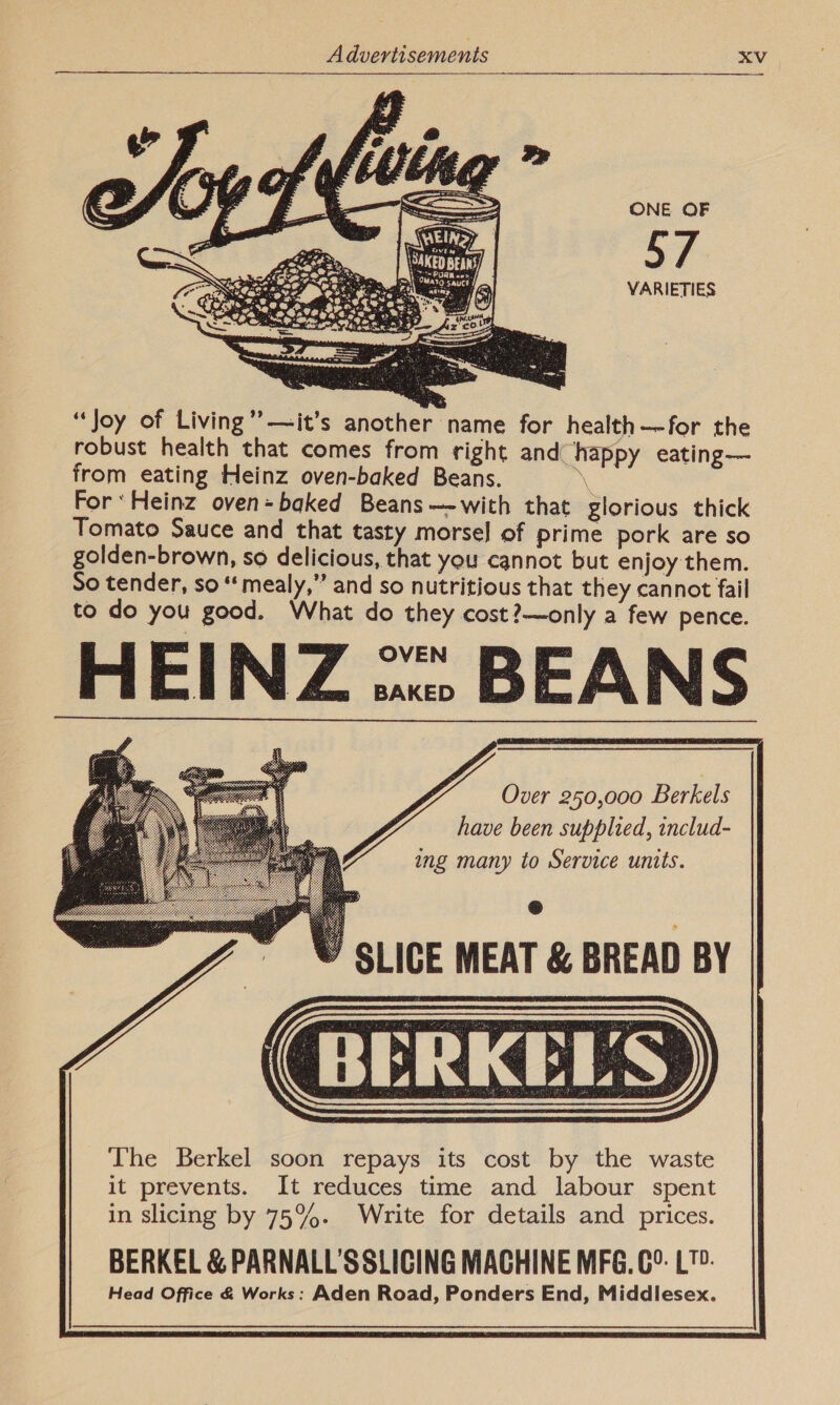 ONE OF 57 VARIETIES  “Joy of Living’ —it’s another name for health—-for the robust health that comes from right and happy eating— from eating Heinz oven-baked Beans. - For ‘Heinz oven=baked Beans—-with that glorious thick Tomato Sauce and that tasty morsel of prime pork are so golden-brown, so delicious, that you cannot but enjoy them. So tender, so “mealy,” and so nutritious that they cannot fail to do you good. What do they cost?—only a few pence. HEINZ ..:: BEANS Over 250,000 Berkels have been supplied, includ- ing many to Service units. SLICE MEAT &amp; BREAD BY 