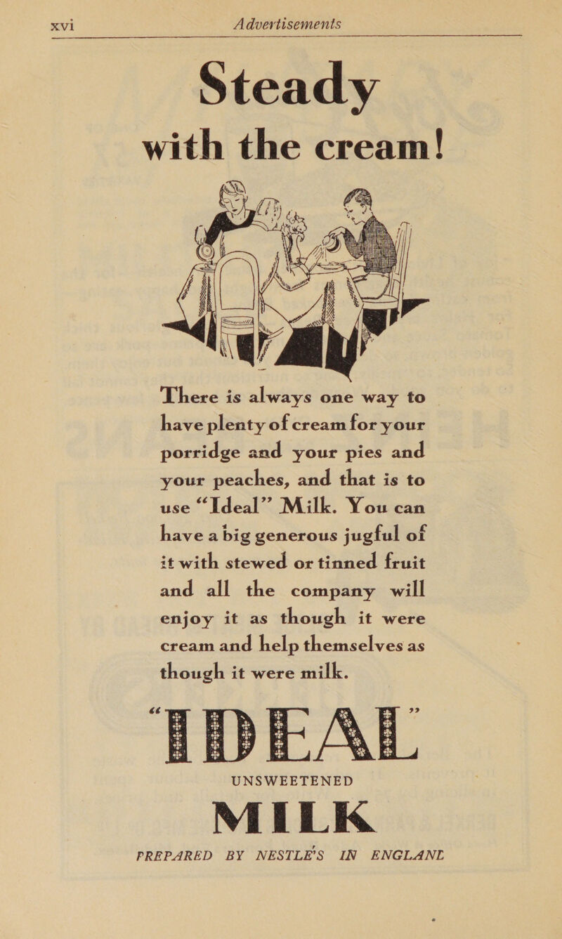 Steady with the cream! (DQ 7 A Zf. : ‘of er ao LYS  There is always one way to have plenty of cream for your porridge and your pies and your peaches, and that is to use “Ideal” Milk. You can have a big generous jugful of it with stewed or tinned fruit and all the company will enjoy it as though it were cream and help themselves as though it were milk. 