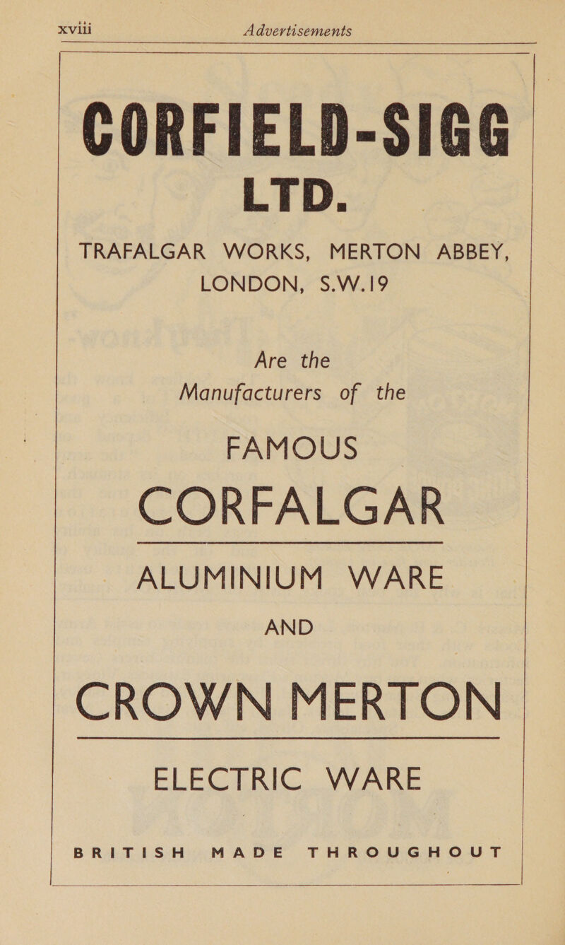 CORFIELD-SIGG LTD. TRAFALGAR WORKS, MERTON ABBEY, LONDON, S.W.19 Are the Manufacturers of the FAMOUS CORFALGAR ~~ ALUMINIUM WARE AND CROWN MERTON ELECTRIC WARE BRITISH MADE THROUGHOUT   