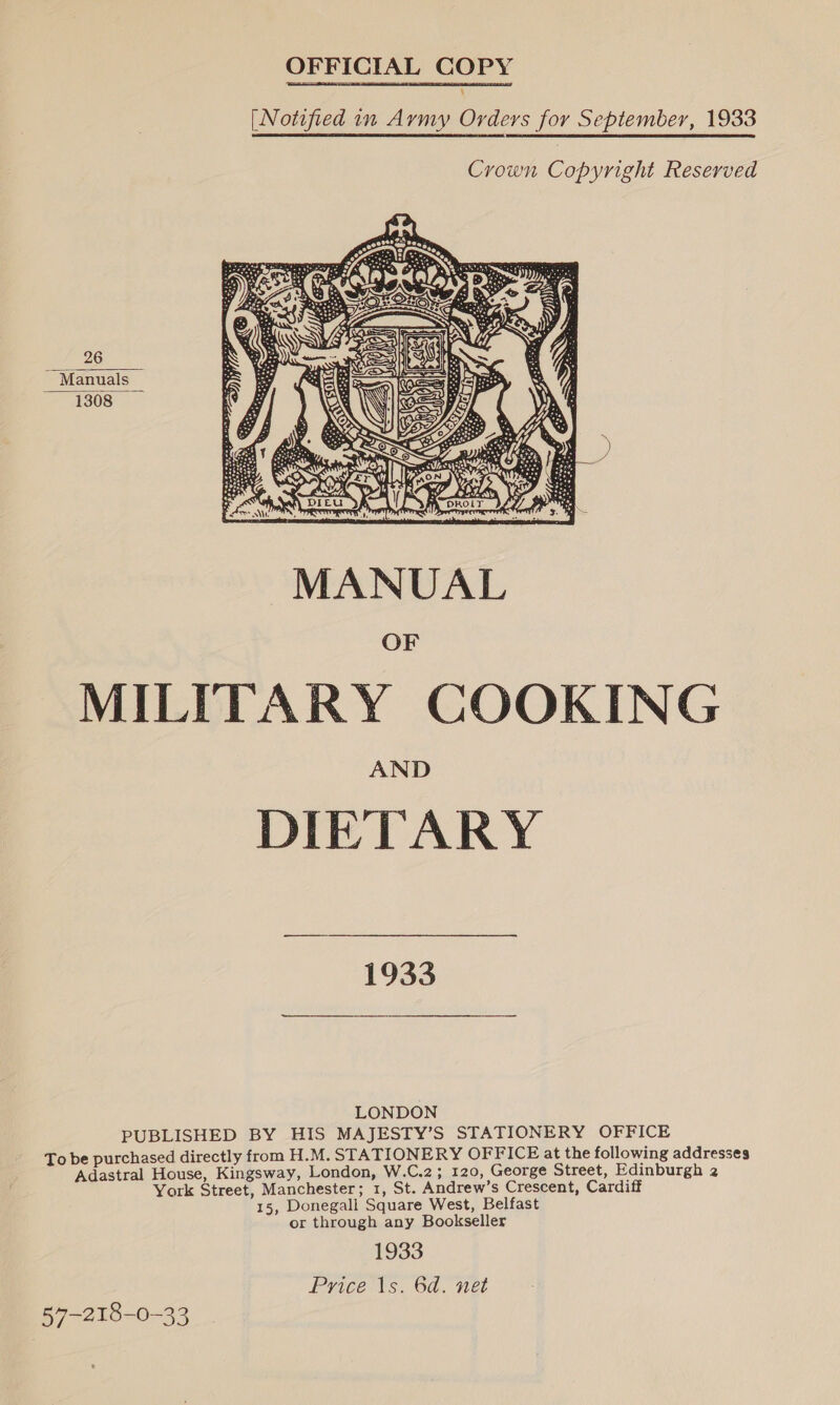 OFFICIAL COPY ry [Notified in Aymy Orders for September, 1933  Crown Copyright Reserved  MANUAL MILITARY COOKING DIETARY 1933 LONDON PUBLISHED BY HIS MAJESTY’S STATIONERY OFFICE urchased directly from H.M. STATIONERY OFFICE at the following addresses i pe al House, ee Se London, W.C.2; 120, George Street, Edinburgh 2 York Street, Manchester; 1, St. Andrew’s Crescent, Cardiff 15, Donegall Square West, Belfast or through any Bookseller 1933 Price 1s. 6d. net 57-218-0-33