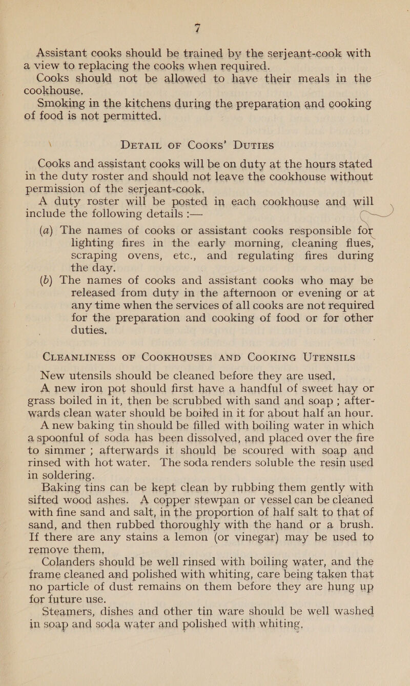 Assistant cooks should be trained by the serjeant-cook with a view to replacing the cooks when required. Cooks should not be allowed to have their meals in the cookhouse. Smoking in the kitchens during the preparation and cooking of food is not permitted. \ DETAIL OF Cooks’ DUTIES Cooks and assistant cooks will be on duty at the hours stated in the duty roster and should not leave the cookhouse without permission of the serjeant-cook, A duty roster will be posted in each cookhouse and will (a) The names of cooks or assistant cooks responsible for lighting fires in the early morning, cleaning flues, scraping ovens, etc., and regulating fires during the day. é (0) The names of cooks and assistant cooks who may be released from duty in the afternoon or evening or at any time when the services of all cooks are not required for the preparation and cooking of food or for other duties. CLEANLINESS OF COOKHOUSES AND COOKING UTENSILS New utensils should be cleaned before they are used. A new iron pot should first have a handful of sweet hay or grass boiled in it, then be scrubbed with sand and soap ; after- wards clean water should be boiled in it for about half an hour. A new baking tin should be filled with boiling water in which a spoonful of soda has been dissolved, and placed over the fire to simmer ; afterwards it should be scoured with soap and rinsed with hot water. The soda renders soluble the resin used in soldering. Baking tins can be kept clean by rubbing them gently with sifted wood ashes. A copper stewpan or vessel can be cleaned with fine sand and salt, in the proportion of half salt to that of sand, and then rubbed thoroughly with the hand or a brush. If there are any stains a lemon (or vinegar) may be used to remoye them, | Colanders should be well rinsed with boiling water, and the frame cleaned and polished with whiting, care being taken that no particle of dust remains on them before they are hung up for future use. Steamers, dishes and other tin ware should be well washed in soap and soda water and polished with whiting,