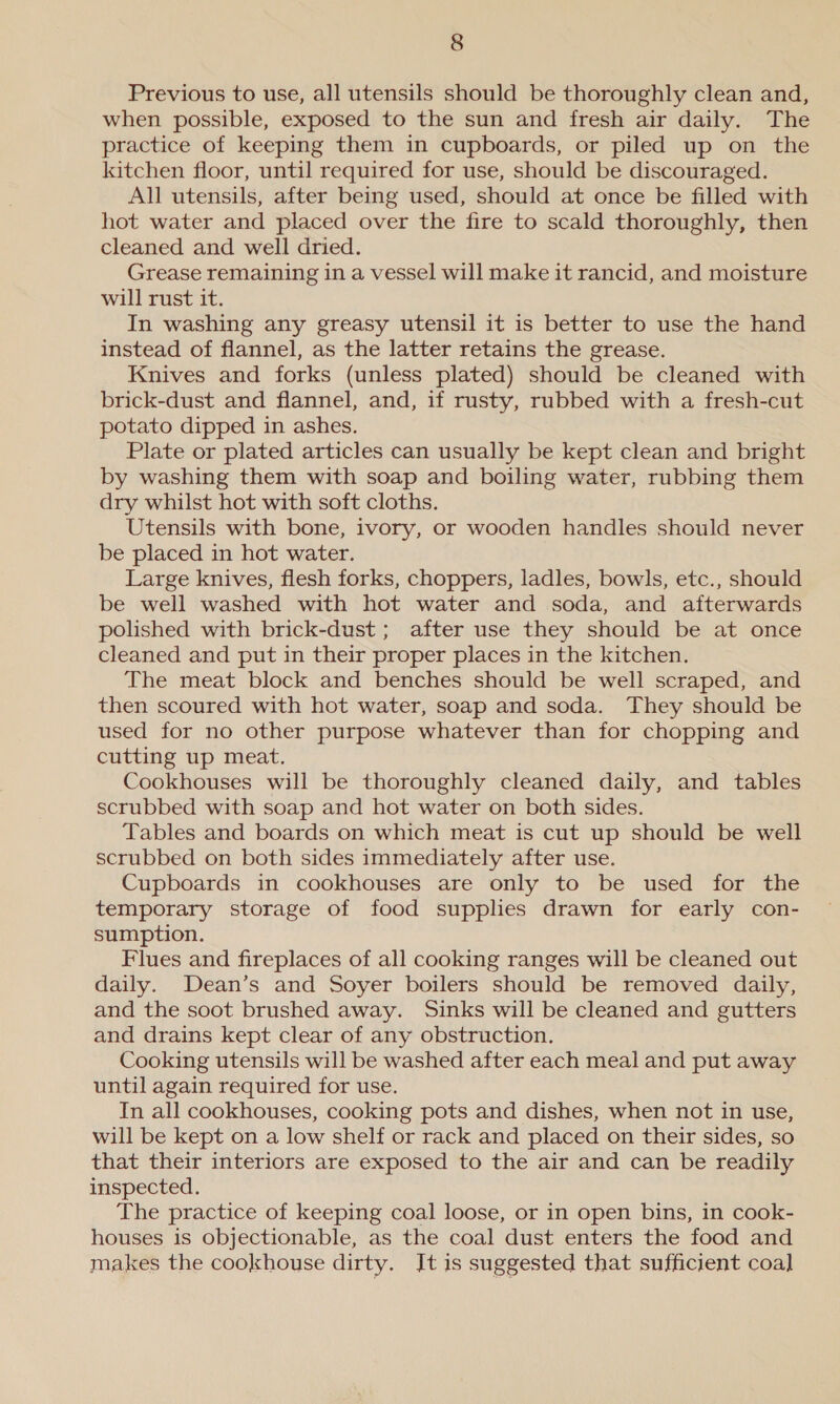 Previous to use, all utensils should be thoroughly clean and, when possible, exposed to the sun and fresh air daily. The practice of keeping them in cupboards, or piled up on the kitchen floor, until required for use, should be discouraged. All utensils, after being used, should at once be filled with hot water and placed over the fire to scald thoroughly, then cleaned and well dried. Grease remaining in a vessel will make it rancid, and moisture will rust it. In washing any greasy utensil it is better to use the hand instead of flannel, as the latter retains the grease. Knives and forks (unless plated) should be cleaned with brick-dust and flannel, and, if rusty, rubbed with a fresh-cut potato dipped in ashes. Plate or plated articles can usually be kept clean and bright by washing them with soap and boiling water, rubbing them dry whilst hot with soft cloths. Utensils with bone, ivory, or wooden handles should never be placed in hot water. Large knives, flesh forks, choppers, ladles, bowls, etc., should be well washed with hot water and soda, and afterwards polished with brick-dust ; after use they should be at once cleaned and put in their proper places in the kitchen. The meat block and benches should be well scraped, and then scoured with hot water, soap and soda. They should be used for no other purpose whatever than for chopping and cutting up meat. Cookhouses will be thoroughly cleaned daily, and tables scrubbed with soap and hot water on both sides. Tables and boards on which meat is cut up should be well scrubbed on both sides immediately after use. Cupboards in cookhouses are only to be used for the temporary storage of food supplies drawn for early con- sumption. Flues and fireplaces of all cooking ranges will be cleaned out daily. Dean’s and Soyer boilers should be removed daily, and the soot brushed away. Sinks will be cleaned and gutters and drains kept clear of any obstruction. Cooking utensils will be washed after each meal and put away until again required for use. In all cookhouses, cooking pots and dishes, when not in use, will be kept on a low shelf or rack and placed on their sides, so that their interiors are exposed to the air and can be readily inspected. The practice of keeping coal loose, or in open bins, in cook- houses is objectionable, as the coal dust enters the food and makes the cookhouse dirty. It is suggested that sufficient coal