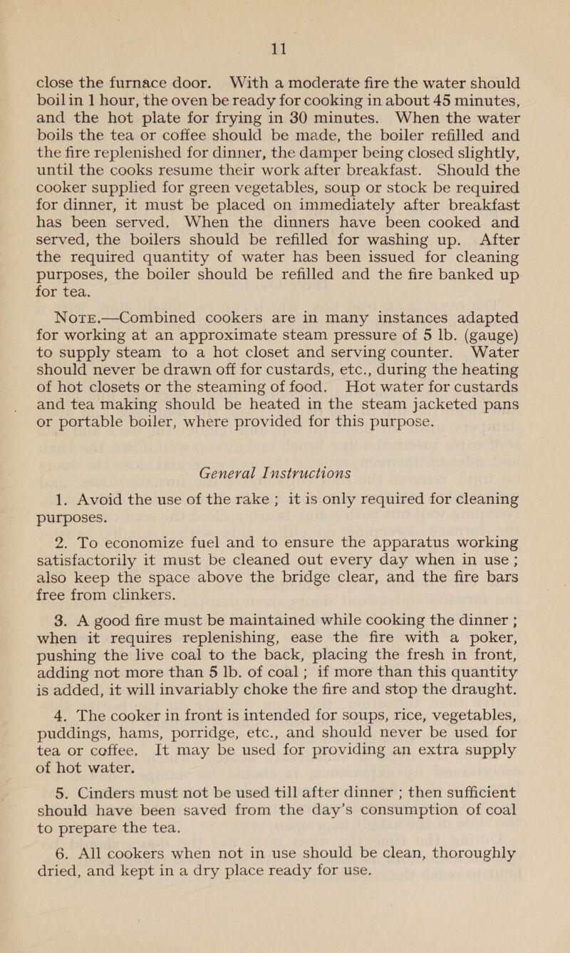 close the furnace door. With a moderate fire the water should boilin 1 hour, the oven be ready for cooking in about 45 minutes, and the hot plate for frying in 30 minutes. When the water boils the tea or coffee should be made, the boiler refilled and the fire replenished for dinner, the damper being closed slightly, until the cooks resume their work after breakfast. Should the cooker supplied for green vegetables, soup or stock be required for dinner, it must be placed on immediately after breakfast has been served, When the dinners have been cooked and served, the boilers should be refilled for washing up. After the required quantity of water has been issued for cleaning purposes, the boiler should be refilled and the fire banked up for tea. Notre.—Combined cookers are in many instances adapted for working at an approximate steam pressure of 5 lb. (gauge) to supply steam to a hot closet and serving counter. Water should never be drawn off for custards, etc., during the heating of hot closets or the steaming of food. Hot water for custards and tea making should be heated in the steam jacketed pans or portable boiler, where provided for this purpose. General Instructions 1. Avoid the use of the rake ; it is only required for cleaning purposes. 2. To economize fuel and to ensure the apparatus working satisfactorily it must be cleaned out every day when in use ; also keep the space above the bridge clear, and the fire bars free from clinkers. 3. A good fire must be maintained while cooking the dinner ; when it requires replenishing, ease the fire with a poker, pushing the live coal to the back, placing the fresh in front, adding not more than 5 lb. of coal; if more than this quantity is added, it will invariably choke the fire and stop the draught. 4. The cooker in front is intended for soups, rice, vegetables, puddings, hams, porridge, etc., and should never be used for tea or coffee, It may be used for providing an extra supply of hot water. 5. Cinders must not be used till after dinner ; then sufficient should have been saved from the day’s consumption of coal to prepare the tea. 6. All cookers when not in use should be clean, thoroughly dried, and kept in a dry place ready for use.
