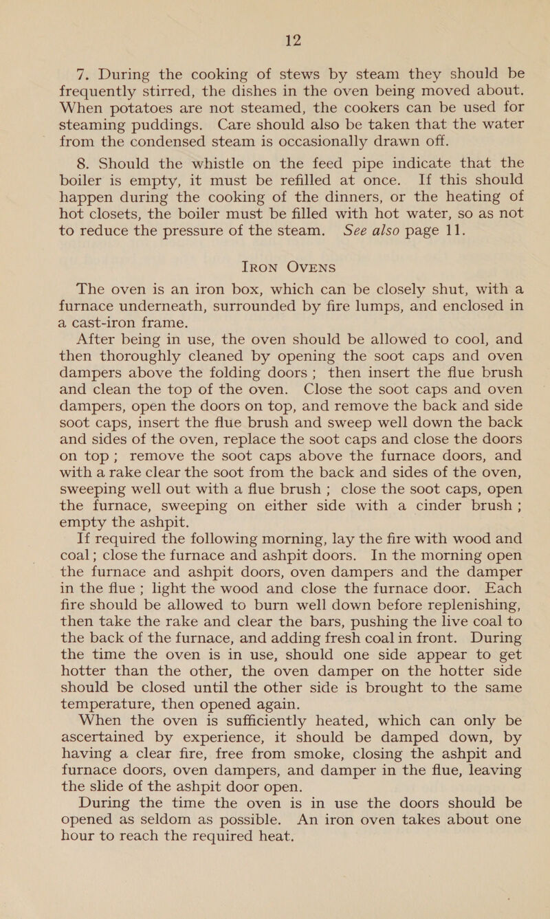 7. During the cooking of stews by steam they should be frequently stirred, the dishes in the oven being moved about. When potatoes are not steamed, the cookers can be used for steaming puddings. Care should also be taken that the water from the condensed steam is occasionally drawn off. 8. Should the whistle on the feed pipe indicate that the boiler is empty, it must be refilled at once. If this should happen during the cooking of the dinners, or the heating of hot closets, the boiler must be filled with hot water, so as not to reduce the pressure of the steam. See also page 11. IRON OVENS The oven is an iron box, which can be closely shut, with a furnace underneath, surrounded by fire lumps, and enclosed in a cast-iron frame. After being in use, the oven should be allowed to cool, and then thoroughly cleaned by opening the soot caps and oven dampers above the folding doors ; then insert the flue brush and clean the top of the oven. Close the soot caps and oven dampers, open the doors on top, and remove the back and side soot caps, insert the flue brush and sweep well down the back and sides of the oven, replace the soot caps and close the doors on top; remove the soot caps above the furnace doors, and with a rake clear the soot from the back and sides of the oven, sweeping well out with a flue brush ; close the soot caps, open the furnace, sweeping on either side with a cinder brush ; empty the ashpit. If required the following morning, lay the fire with wood and coal; close the furnace and ashpit doors. In the morning open the furnace and ashpit doors, oven dampers and the damper in the flue ; light the wood and close the furnace door. Each fire should be allowed to burn well down before replenishing, then take the rake and clear the bars, pushing the live coal to the back of the furnace, and adding fresh coalin front. During the time the oven is in use, should one side appear to get hotter than the other, the oven damper on the hotter side should be closed until the other side is brought to the same temperature, then opened again. When the oven is sufficiently heated, which can only be ascertained by experience, it should be damped down, by having a clear fire, free from smoke, closing the ashpit and furnace doors, oven dampers, and damper in the flue, leaving the slide of the ashpit door open. During the time the oven is in use the doors should be opened as seldom as possible. An iron oven takes about one hour to reach the required heat.