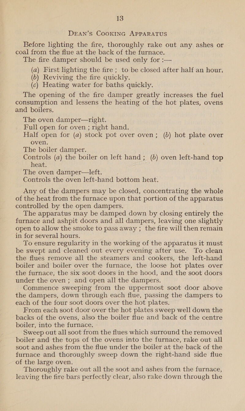 DEAN’S COOKING APPARATUS © Before lighting the fire, thoroughly rake out any ashes or coal from the flue at the back of the furnace. The fire damper should be used only for :— (a) First lighting the fire ; to be closed after half an hour. (6) Reviving the fire quickly. (c) Heating water for baths quickly. The opening of the fire damper greatly increases the fuel consumption and lessens the heating of the hot plates, ovens and boilers. The oven damper—right. Full open for oven ; right hand. Half open for (a) stock pot over oven; (b) hot plate over oven. The boiler damper. Controls (a) the boiler on left hand; (6) oven left-hand top heat. | The oven damper—left. Controls the oven left-hand bottom heat. Any of the dampers may be closed, concentrating the whole of the heat from the furnace upon that portion of the apparatus controlled by the open dampers. The apparatus may be damped down by closing entirely the furnace and ashpit doors and all dampers, leaving one slightly open to allow the smoke to pass away ; the fire will then remain in for several hours. To ensure regularity in the working of the apparatus it must be swept and cleaned out every evening after use. To clean the flues remove all the steamers and cookers, the left-hand boiler and boiler over the furnace, the loose hot plates over the furnace, the six soot doors in the hood, and the soot doors under the oven; and open all the dampers. Commence sweeping from the uppermost soot door above the dampers, down through each flue, passing the dampers to each of the four soot doors over the hot plates. From each soot door over the hot plates sweep well down the backs of the ovens, also the boiler flue and back of the centre boiler, into the furnace. - Sweep out all soot from the flues which surround the removed boiler and the tops of the ovens into the furnace, rake out all soot and ashes from the flue under the boiler at the back of the furnace and thoroughly sweep down the right-hand side flue of the large oven. Thoroughly rake out all the soot and ashes from the furnace, leaving the fire bars perfectly clear, also rake down through the
